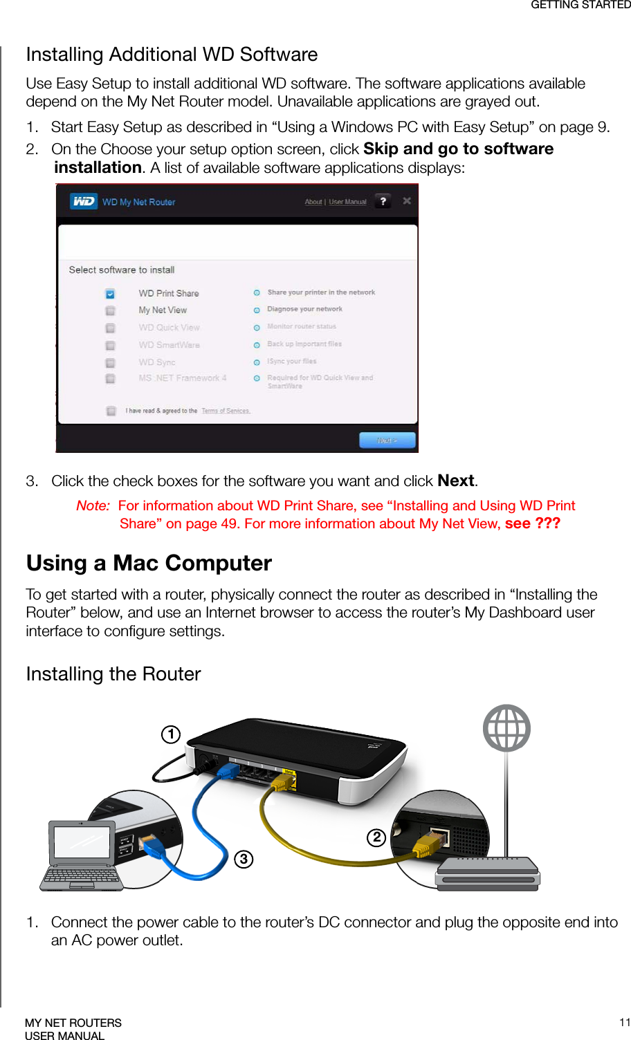 GETTING STARTED11MY NET ROUTERSUSER MANUALInstalling Additional WD SoftwareUse Easy Setup to install additional WD software. The software applications available depend on the My Net Router model. Unavailable applications are grayed out.1.   Start Easy Setup as described in “Using a Windows PC with Easy Setup” on page 9.2.   On the Choose your setup option screen, click Skip and go to software installation. A list of available software applications displays: 3.   Click the check boxes for the software you want and click Next. Note:  For information about WD Print Share, see “Installing and Using WD Print Share” on page 49. For more information about My Net View, see ???Using a Mac ComputerTo get started with a router, physically connect the router as described in “Installing the Router” below, and use an Internet browser to access the router’s My Dashboard user interface to configure settings. Installing the Router2311.   Connect the power cable to the router’s DC connector and plug the opposite end into an AC power outlet.