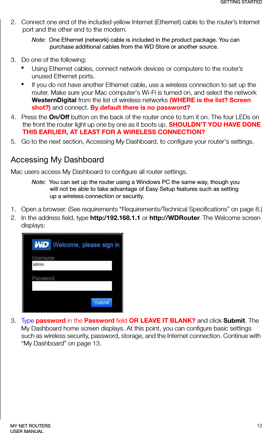 GETTING STARTED12MY NET ROUTERSUSER MANUAL2.   Connect one end of the included yellow Internet (Ethernet) cable to the router’s Internet port and the other end to the modem.Note:  One Ethernet (network) cable is included in the product package. You can purchase additional cables from the WD Store or another source.3.   Do one of the following:Using Ethernet cables, connect network devices or computers to the router’s unused Ethernet ports.If you do not have another Ethernet cable, use a wireless connection to set up the router. Make sure your Mac computer&apos;s Wi-Fi is turned on, and select the network WesternDigital from the list of wireless networks (WHERE is the list? Screen shot?) and connect. By default there is no password?4.   Press the On/Off button on the back of the router once to turn it on. The four LEDs on the front the router light up one by one as it boots up. SHOULDN’T YOU HAVE DONE THIS EARLIER, AT LEAST FOR A WIRELESS CONNECTION?5.   Go to the next section, Accessing My Dashboard, to configure your router&apos;s settings.Accessing My DashboardMac users access My Dashboard to configure all router settings.Note:  You can set up the router using a Windows PC the same way, though you will not be able to take advantage of Easy Setup features such as setting up a wireless connection or security.1. Open a browser. (See requirements “Requirements/Technical Specifications” on page 8.)2. In the address field, type http:/192.168.1.1 or http://WDRouter. The Welcome screen displays:3. Type password in the Password field OR LEAVE IT BLANK? and click Submit. The My Dashboard home screen displays. At this point, you can configure basic settings such as wireless security, password, storage, and the Internet connection. Continue with “My Dashboard” on page 13.
