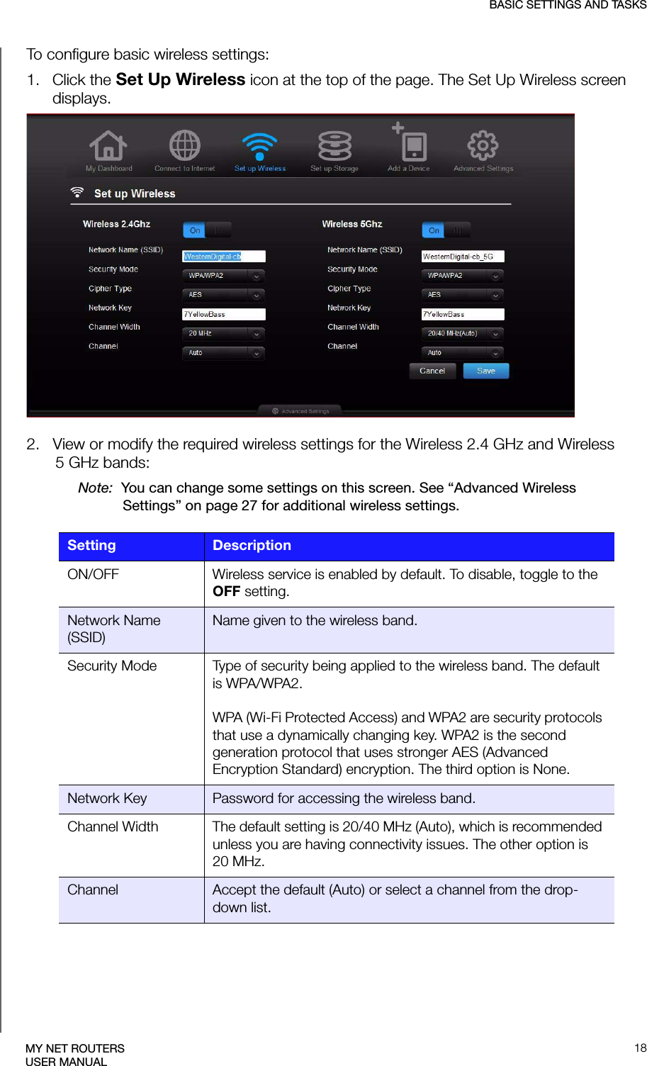 BASIC SETTINGS AND TASKS18MY NET ROUTERSUSER MANUALTo configure basic wireless settings:1.   Click the Set Up Wireless icon at the top of the page. The Set Up Wireless screen displays.2.   View or modify the required wireless settings for the Wireless 2.4 GHz and Wireless 5 GHz bands:Note:  You can change some settings on this screen. See “Advanced Wireless Settings” on page 27 for additional wireless settings. Setting DescriptionON/OFF Wireless service is enabled by default. To disable, toggle to the OFF setting. Network Name (SSID)Name given to the wireless band.Security Mode Type of security being applied to the wireless band. The default is WPA/WPA2.WPA (Wi-Fi Protected Access) and WPA2 are security protocols that use a dynamically changing key. WPA2 is the second generation protocol that uses stronger AES (Advanced Encryption Standard) encryption. The third option is None.Network Key Password for accessing the wireless band.Channel Width The default setting is 20/40 MHz (Auto), which is recommended unless you are having connectivity issues. The other option is 20 MHz. Channel Accept the default (Auto) or select a channel from the drop-down list.