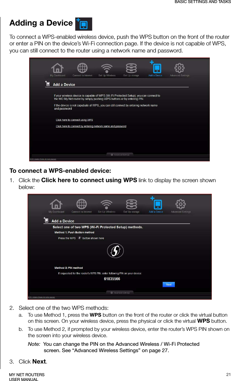 BASIC SETTINGS AND TASKS21MY NET ROUTERSUSER MANUALAdding a Device To connect a WPS-enabled wireless device, push the WPS button on the front of the router or enter a PIN on the device’s Wi-Fi connection page. If the device is not capable of WPS, you can still connect to the router using a network name and password.To connect a WPS-enabled device:1.   Click the Click here to connect using WPS link to display the screen shown below:2.   Select one of the two WPS methods:a. To use Method 1, press the WPS button on the front of the router or click the virtual button on this screen. On your wireless device, press the physical or click the virtual WPS button.b. To use Method 2, if prompted by your wireless device, enter the router’s WPS PIN shown on the screen into your wireless device.Note:  You can change the PIN on the Advanced Wireless / Wi-Fi Protected screen. See “Advanced Wireless Settings” on page 27. 3.   Click Next.