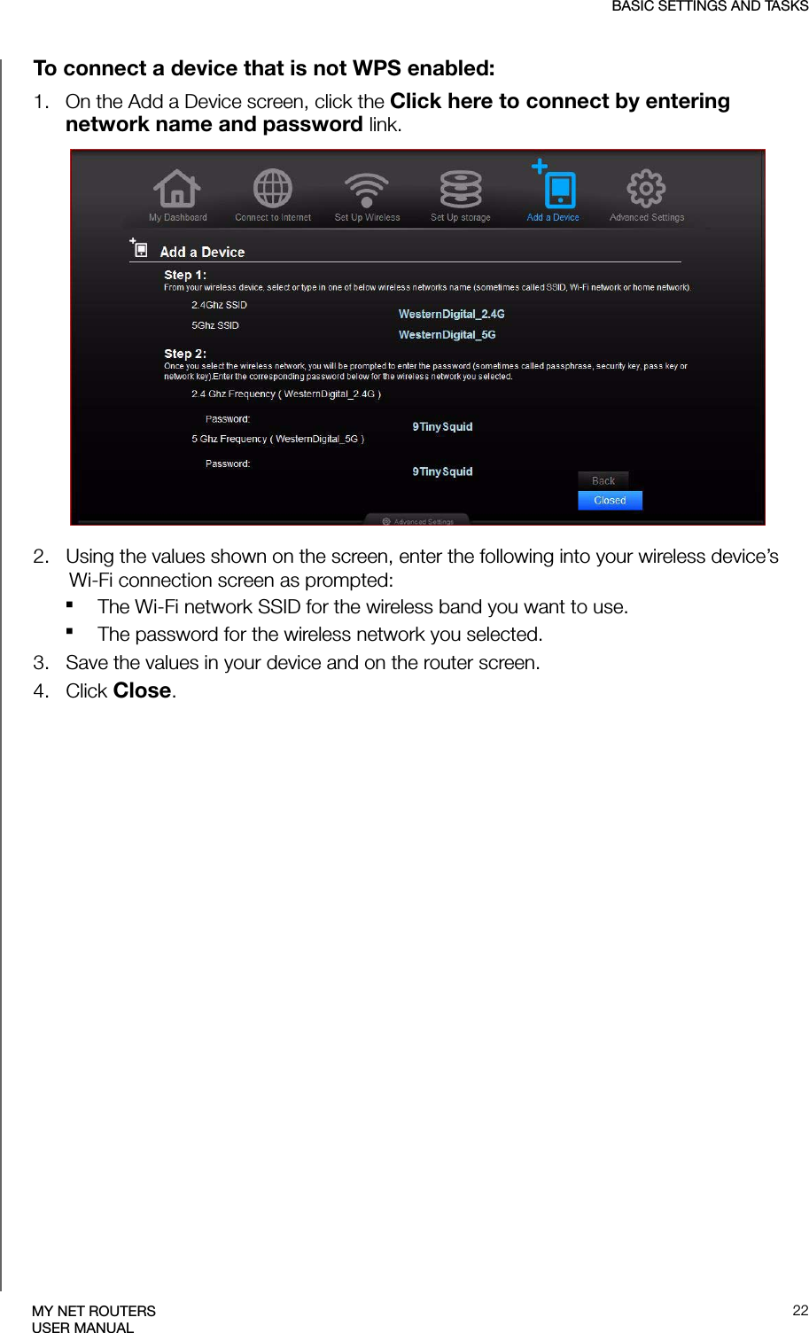 BASIC SETTINGS AND TASKS22MY NET ROUTERSUSER MANUALTo connect a device that is not WPS enabled:1.   On the Add a Device screen, click the Click here to connect by entering network name and password link.2.   Using the values shown on the screen, enter the following into your wireless device’s Wi-Fi connection screen as prompted:The Wi-Fi network SSID for the wireless band you want to use.The password for the wireless network you selected. 3.   Save the values in your device and on the router screen. 4.   Click Close.