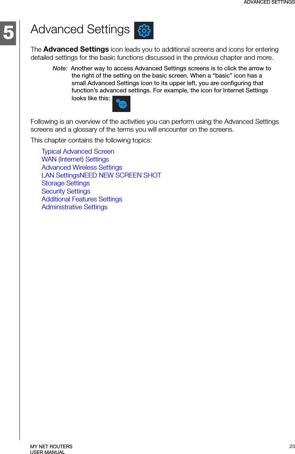 5ADVANCED SETTINGS23MY NET ROUTERSUSER MANUALAdvanced Settings The Advanced Settings icon leads you to additional screens and icons for entering detailed settings for the basic functions discussed in the previous chapter and more. Note:  Another way to access Advanced Settings screens is to click the arrow to the right of the setting on the basic screen. When a “basic” icon has a small Advanced Settings icon to its upper left, you are configuring that function’s advanced settings. For example, the icon for Internet Settings looks like this: Following is an overview of the activities you can perform using the Advanced Settings screens and a glossary of the terms you will encounter on the screens. This chapter contains the following topics:Typical Advanced ScreenWAN (Internet) SettingsAdvanced Wireless SettingsLAN SettingsNEED NEW SCREEN SHOTStorage SettingsSecurity SettingsAdditional Features SettingsAdministrative Settings
