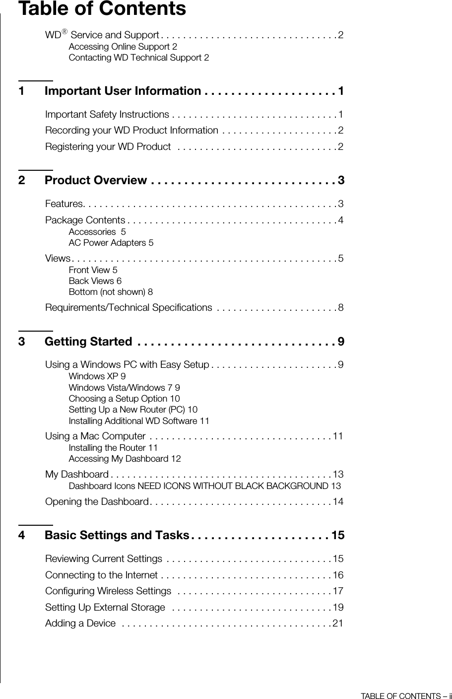 TABLE OF CONTENTS – iiTable of ContentsWD® Service and Support . . . . . . . . . . . . . . . . . . . . . . . . . . . . . . . . 2Accessing Online Support 2Contacting WD Technical Support 21 Important User Information . . . . . . . . . . . . . . . . . . . . 1Important Safety Instructions . . . . . . . . . . . . . . . . . . . . . . . . . . . . . . 1Recording your WD Product Information  . . . . . . . . . . . . . . . . . . . . . 2Registering your WD Product  . . . . . . . . . . . . . . . . . . . . . . . . . . . . . 22 Product Overview . . . . . . . . . . . . . . . . . . . . . . . . . . . . 3Features. . . . . . . . . . . . . . . . . . . . . . . . . . . . . . . . . . . . . . . . . . . . . . 3Package Contents . . . . . . . . . . . . . . . . . . . . . . . . . . . . . . . . . . . . . . 4Accessories  5AC Power Adapters 5Views. . . . . . . . . . . . . . . . . . . . . . . . . . . . . . . . . . . . . . . . . . . . . . . . 5Front View 5Back Views 6Bottom (not shown) 8Requirements/Technical Specifications  . . . . . . . . . . . . . . . . . . . . . . 83 Getting Started  . . . . . . . . . . . . . . . . . . . . . . . . . . . . . . 9Using a Windows PC with Easy Setup . . . . . . . . . . . . . . . . . . . . . . . 9Windows XP 9Windows Vista/Windows 7 9Choosing a Setup Option 10Setting Up a New Router (PC) 10Installing Additional WD Software 11Using a Mac Computer  . . . . . . . . . . . . . . . . . . . . . . . . . . . . . . . . . 11Installing the Router 11Accessing My Dashboard 12My Dashboard . . . . . . . . . . . . . . . . . . . . . . . . . . . . . . . . . . . . . . . . 13Dashboard Icons NEED ICONS WITHOUT BLACK BACKGROUND 13Opening the Dashboard. . . . . . . . . . . . . . . . . . . . . . . . . . . . . . . . . 144 Basic Settings and Tasks . . . . . . . . . . . . . . . . . . . . . 15Reviewing Current Settings  . . . . . . . . . . . . . . . . . . . . . . . . . . . . . . 15Connecting to the Internet . . . . . . . . . . . . . . . . . . . . . . . . . . . . . . . 16Configuring Wireless Settings  . . . . . . . . . . . . . . . . . . . . . . . . . . . . 17Setting Up External Storage   . . . . . . . . . . . . . . . . . . . . . . . . . . . . . 19Adding a Device  . . . . . . . . . . . . . . . . . . . . . . . . . . . . . . . . . . . . . . 21