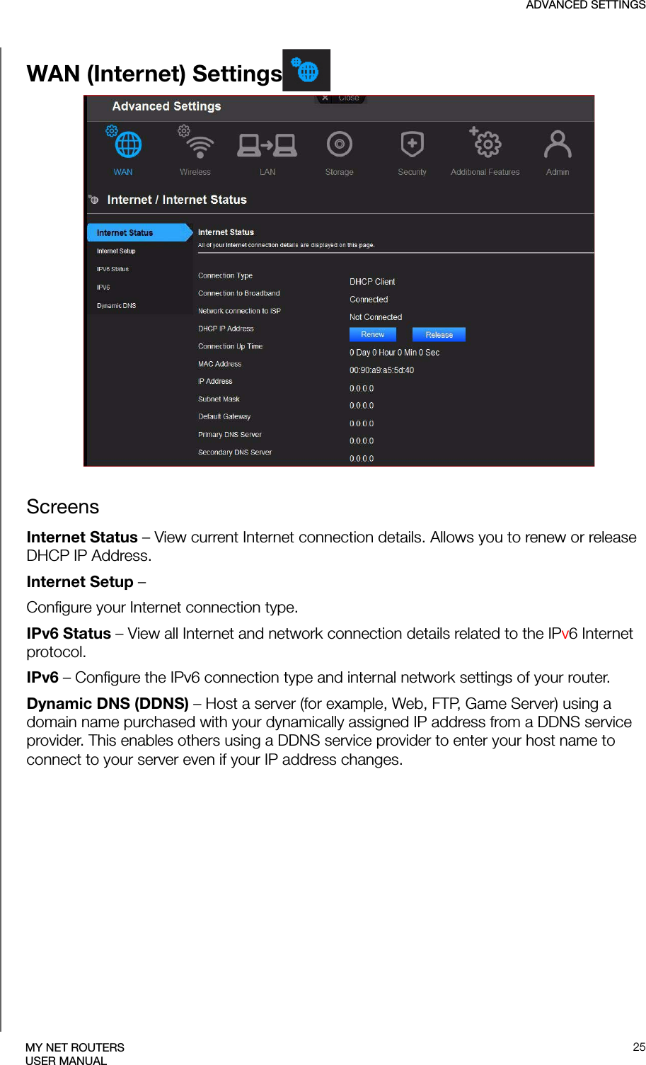 ADVANCED SETTINGS25MY NET ROUTERSUSER MANUALWAN (Internet) SettingsScreensInternet Status – View current Internet connection details. Allows you to renew or release DHCP IP Address.Internet Setup –Configure your Internet connection type.IPv6 Status – View all Internet and network connection details related to the IPv6 Internet protocol.IPv6 – Configure the IPv6 connection type and internal network settings of your router.Dynamic DNS (DDNS) – Host a server (for example, Web, FTP, Game Server) using a domain name purchased with your dynamically assigned IP address from a DDNS service provider. This enables others using a DDNS service provider to enter your host name to connect to your server even if your IP address changes. 