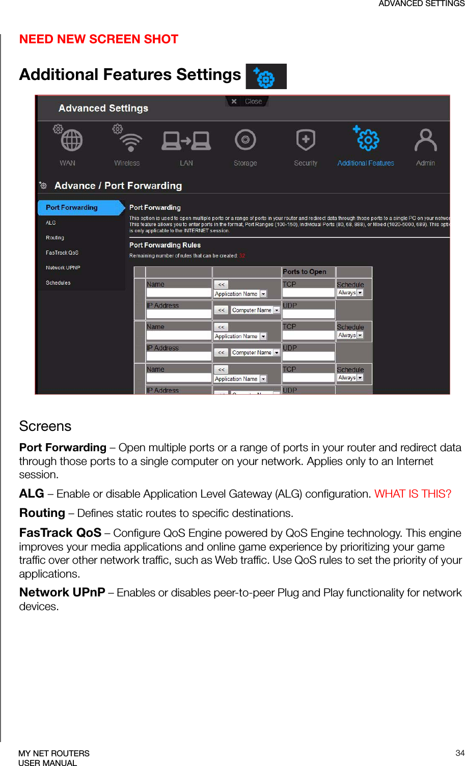 ADVANCED SETTINGS34MY NET ROUTERSUSER MANUALNEED NEW SCREEN SHOTAdditional Features Settings ScreensPort Forwarding – Open multiple ports or a range of ports in your router and redirect data through those ports to a single computer on your network. Applies only to an Internet session.ALG – Enable or disable Application Level Gateway (ALG) configuration. WHAT IS THIS?Routing – Defines static routes to specific destinations.FasTrack QoS – Configure QoS Engine powered by QoS Engine technology. This engine improves your media applications and online game experience by prioritizing your game traffic over other network traffic, such as Web traffic. Use QoS rules to set the priority of your applications.Network UPnP – Enables or disables peer-to-peer Plug and Play functionality for network devices.