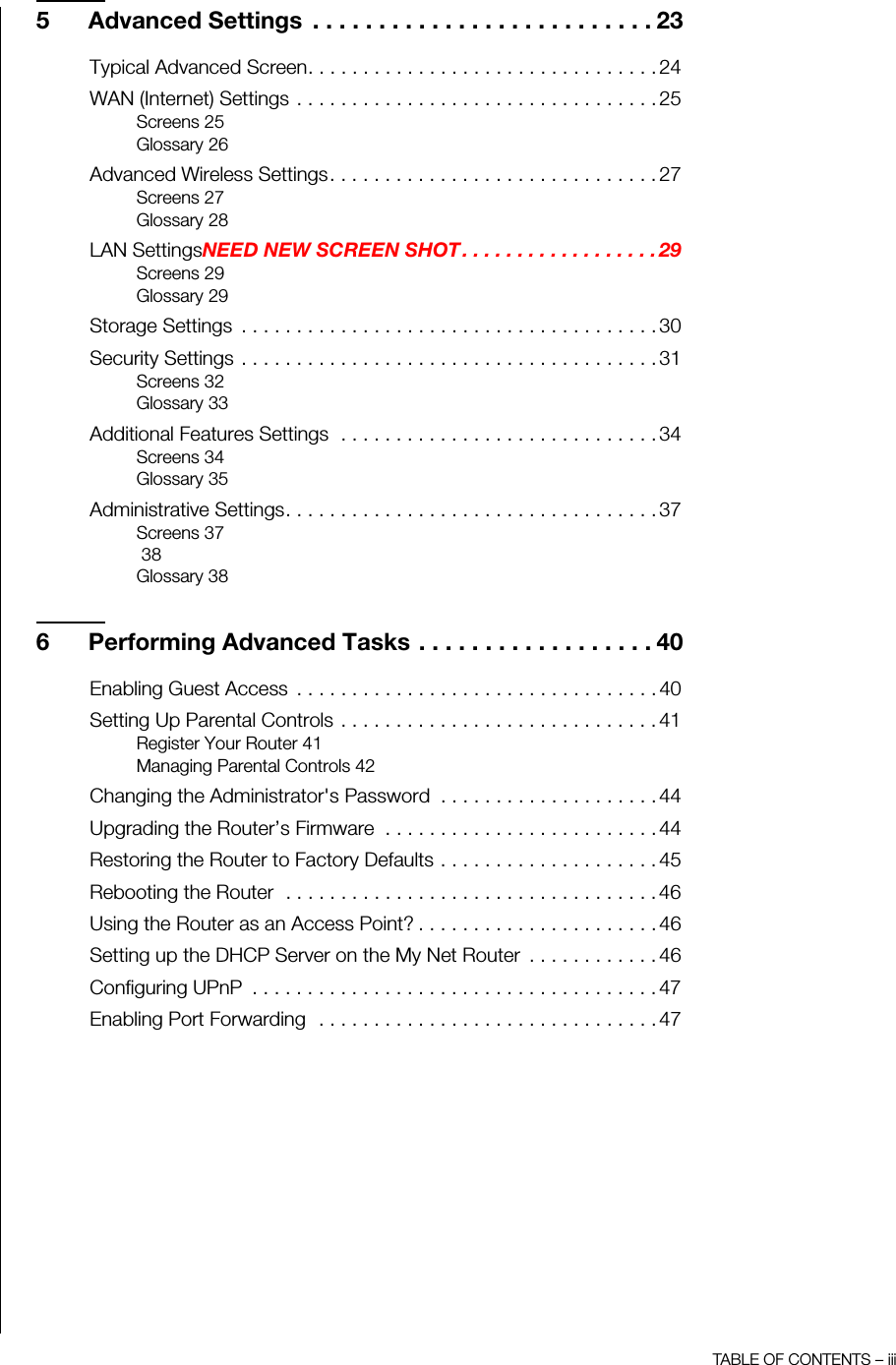 TABLE OF CONTENTS – iii5 Advanced Settings  . . . . . . . . . . . . . . . . . . . . . . . . . . 23Typical Advanced Screen. . . . . . . . . . . . . . . . . . . . . . . . . . . . . . . . 24WAN (Internet) Settings . . . . . . . . . . . . . . . . . . . . . . . . . . . . . . . . . 25Screens 25Glossary 26Advanced Wireless Settings. . . . . . . . . . . . . . . . . . . . . . . . . . . . . . 27Screens 27Glossary 28LAN SettingsNEED NEW SCREEN SHOT . . . . . . . . . . . . . . . . . . 29Screens 29Glossary 29Storage Settings  . . . . . . . . . . . . . . . . . . . . . . . . . . . . . . . . . . . . . . 30Security Settings . . . . . . . . . . . . . . . . . . . . . . . . . . . . . . . . . . . . . . 31Screens 32Glossary 33Additional Features Settings  . . . . . . . . . . . . . . . . . . . . . . . . . . . . . 34Screens 34Glossary 35Administrative Settings. . . . . . . . . . . . . . . . . . . . . . . . . . . . . . . . . . 37Screens 37 38Glossary 386 Performing Advanced Tasks . . . . . . . . . . . . . . . . . . 40Enabling Guest Access  . . . . . . . . . . . . . . . . . . . . . . . . . . . . . . . . . 40Setting Up Parental Controls . . . . . . . . . . . . . . . . . . . . . . . . . . . . . 41Register Your Router 41Managing Parental Controls 42Changing the Administrator&apos;s Password  . . . . . . . . . . . . . . . . . . . . 44Upgrading the Router’s Firmware  . . . . . . . . . . . . . . . . . . . . . . . . . 44Restoring the Router to Factory Defaults . . . . . . . . . . . . . . . . . . . . 45Rebooting the Router  . . . . . . . . . . . . . . . . . . . . . . . . . . . . . . . . . . 46Using the Router as an Access Point? . . . . . . . . . . . . . . . . . . . . . . 46Setting up the DHCP Server on the My Net Router  . . . . . . . . . . . . 46Configuring UPnP  . . . . . . . . . . . . . . . . . . . . . . . . . . . . . . . . . . . . . 47Enabling Port Forwarding  . . . . . . . . . . . . . . . . . . . . . . . . . . . . . . . 47