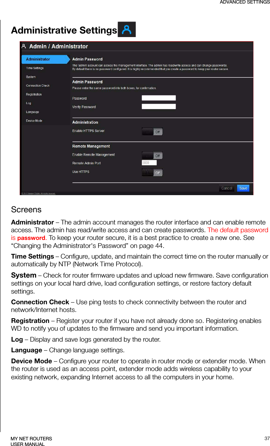 ADVANCED SETTINGS37MY NET ROUTERSUSER MANUALAdministrative SettingsScreensAdministrator – The admin account manages the router interface and can enable remote access. The admin has read/write access and can create passwords. The default password is password. To keep your router secure, it is a best practice to create a new one. See “Changing the Administrator&apos;s Password” on page 44.Time Settings – Configure, update, and maintain the correct time on the router manually or automatically by NTP (Network Time Protocol).System – Check for router firmware updates and upload new firmware. Save configuration settings on your local hard drive, load configuration settings, or restore factory default settings.Connection Check – Use ping tests to check connectivity between the router and network/Internet hosts.Registration – Register your router if you have not already done so. Registering enables WD to notify you of updates to the firmware and send you important information.Log – Display and save logs generated by the router.Language – Change language settings.Device Mode – Configure your router to operate in router mode or extender mode. When the router is used as an access point, extender mode adds wireless capability to your existing network, expanding Internet access to all the computers in your home.  