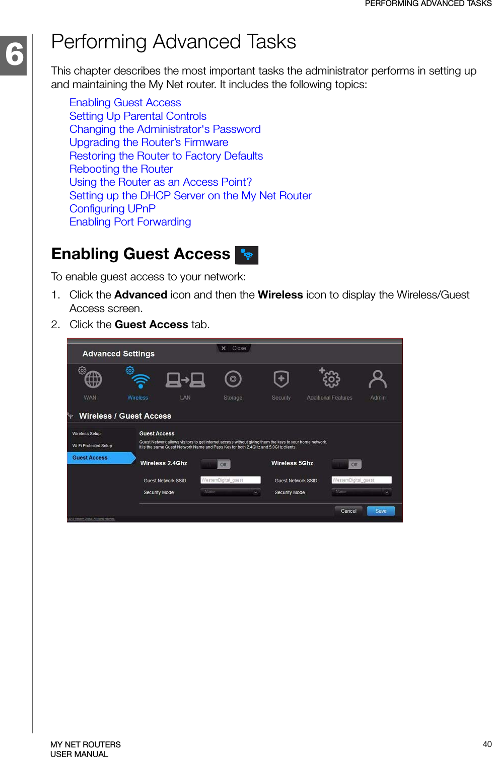 6PERFORMING ADVANCED TASKS40MY NET ROUTERSUSER MANUALPerforming Advanced TasksThis chapter describes the most important tasks the administrator performs in setting up and maintaining the My Net router. It includes the following topics:Enabling Guest AccessSetting Up Parental ControlsChanging the Administrator&apos;s PasswordUpgrading the Router’s FirmwareRestoring the Router to Factory DefaultsRebooting the RouterUsing the Router as an Access Point?Setting up the DHCP Server on the My Net RouterConfiguring UPnPEnabling Port ForwardingEnabling Guest Access To enable guest access to your network:1.   Click the Advanced icon and then the Wireless icon to display the Wireless/Guest Access screen.2.   Click the Guest Access tab.