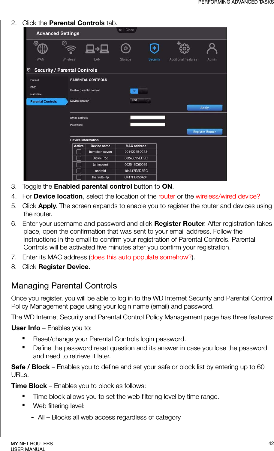 PERFORMING ADVANCED TASKS42MY NET ROUTERSUSER MANUAL2.   Click the Parental Controls tab.3.   Toggle the Enabled parental control button to ON.4.   For Device location, select the location of the router or the wireless/wired device?5.   Click Apply. The screen expands to enable you to register the router and devices using the router.6.   Enter your username and password and click Register Router. After registration takes place, open the confirmation that was sent to your email address. Follow the instructions in the email to confirm your registration of Parental Controls. Parental Controls will be activated five minutes after you confirm your registration.7.   Enter its MAC address (does this auto populate somehow?).8.   Click Register Device.Managing Parental ControlsOnce you register, you will be able to log in to the WD Internet Security and Parental Control Policy Management page using your login name (email) and password.The WD Internet Security and Parental Control Policy Management page has three features:User Info – Enables you to:Reset/change your Parental Controls login password.Define the password reset question and its answer in case you lose the password and need to retrieve it later.Safe / Block – Enables you to define and set your safe or block list by entering up to 60 URLs.Time Block – Enables you to block as follows:Time block allows you to set the web filtering level by time range.Web filtering level:-  All – Blocks all web access regardless of category