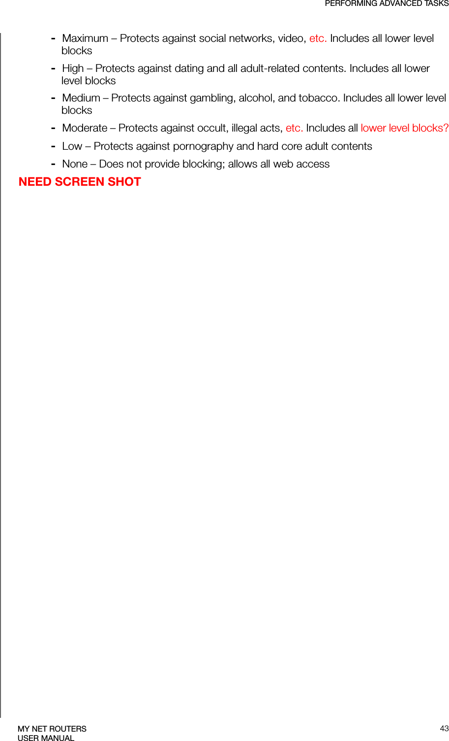 PERFORMING ADVANCED TASKS43MY NET ROUTERSUSER MANUAL-  Maximum – Protects against social networks, video, etc. Includes all lower level blocks-  High – Protects against dating and all adult-related contents. Includes all lower level blocks-  Medium – Protects against gambling, alcohol, and tobacco. Includes all lower level blocks-  Moderate – Protects against occult, illegal acts, etc. Includes all lower level blocks?-  Low – Protects against pornography and hard core adult contents-  None – Does not provide blocking; allows all web accessNEED SCREEN SHOT