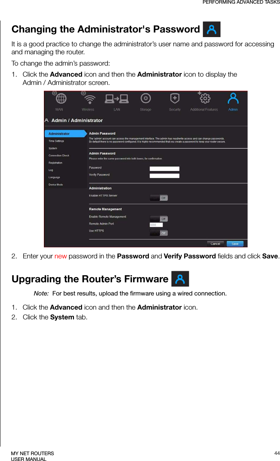 PERFORMING ADVANCED TASKS44MY NET ROUTERSUSER MANUALChanging the Administrator&apos;s Password It is a good practice to change the administrator’s user name and password for accessing and managing the router.To change the admin’s password:1.   Click the Advanced icon and then the Administrator icon to display the Admin / Administrator screen. 2.   Enter your new password in the Password and Verify Password fields and click Save.Upgrading the Router’s Firmware Note:  For best results, upload the firmware using a wired connection. 1.   Click the Advanced icon and then the Administrator icon.2.   Click the System tab.