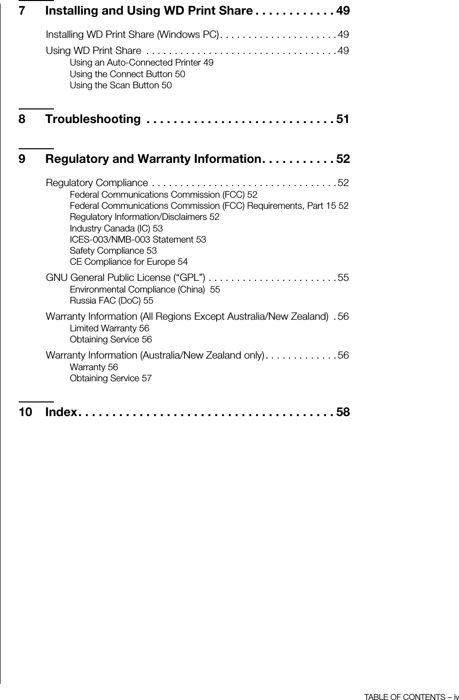 TABLE OF CONTENTS – iv7 Installing and Using WD Print Share . . . . . . . . . . . . 49Installing WD Print Share (Windows PC). . . . . . . . . . . . . . . . . . . . . 49Using WD Print Share  . . . . . . . . . . . . . . . . . . . . . . . . . . . . . . . . . . 49Using an Auto-Connected Printer 49Using the Connect Button 50Using the Scan Button 508 Troubleshooting  . . . . . . . . . . . . . . . . . . . . . . . . . . . . 519 Regulatory and Warranty Information. . . . . . . . . . . 52Regulatory Compliance . . . . . . . . . . . . . . . . . . . . . . . . . . . . . . . . . 52Federal Communications Commission (FCC) 52Federal Communications Commission (FCC) Requirements, Part 15 52Regulatory Information/Disclaimers 52Industry Canada (IC) 53ICES-003/NMB-003 Statement 53Safety Compliance 53CE Compliance for Europe 54GNU General Public License (“GPL”) . . . . . . . . . . . . . . . . . . . . . . . 55Environmental Compliance (China)  55Russia FAC (DoC) 55Warranty Information (All Regions Except Australia/New Zealand)  .56Limited Warranty 56Obtaining Service 56Warranty Information (Australia/New Zealand only) . . . . . . . . . . . . . 56Warranty 56Obtaining Service 5710 Index. . . . . . . . . . . . . . . . . . . . . . . . . . . . . . . . . . . . . . 58