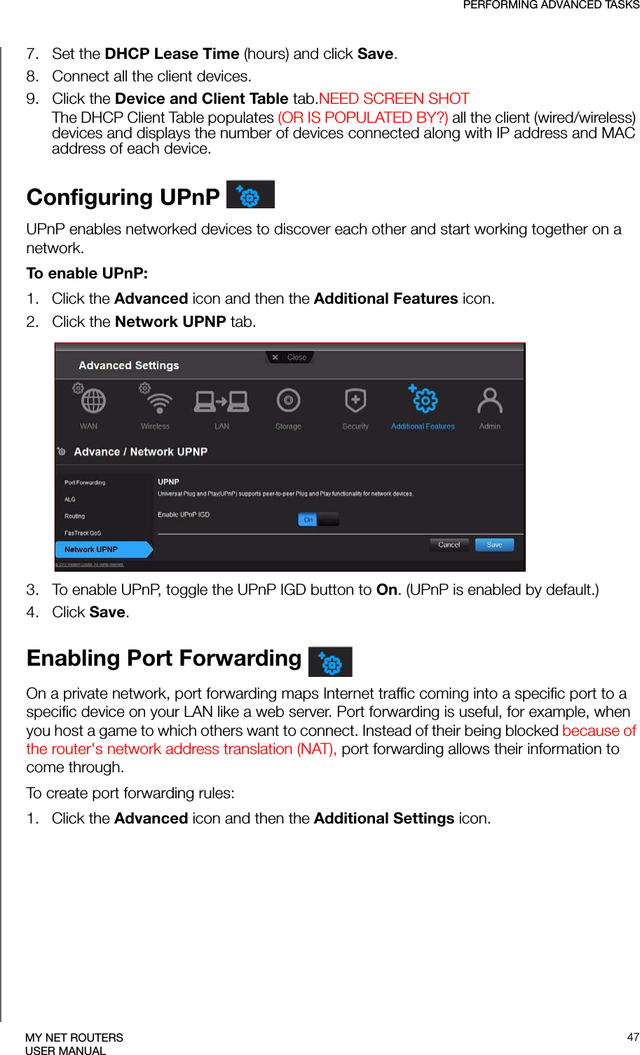 PERFORMING ADVANCED TASKS47MY NET ROUTERSUSER MANUAL7.   Set the DHCP Lease Time (hours) and click Save. 8.   Connect all the client devices.9.   Click the Device and Client Table tab.NEED SCREEN SHOT The DHCP Client Table populates (OR IS POPULATED BY?) all the client (wired/wireless) devices and displays the number of devices connected along with IP address and MAC address of each device.Configuring UPnP UPnP enables networked devices to discover each other and start working together on a network.To enable UPnP:1.   Click the Advanced icon and then the Additional Features icon.2.   Click the Network UPNP tab.3.   To enable UPnP, toggle the UPnP IGD button to On. (UPnP is enabled by default.)4.   Click Save.Enabling Port Forwarding On a private network, port forwarding maps Internet traffic coming into a specific port to a specific device on your LAN like a web server. Port forwarding is useful, for example, when you host a game to which others want to connect. Instead of their being blocked because of the router&apos;s network address translation (NAT), port forwarding allows their information to come through. To create port forwarding rules:1.   Click the Advanced icon and then the Additional Settings icon.