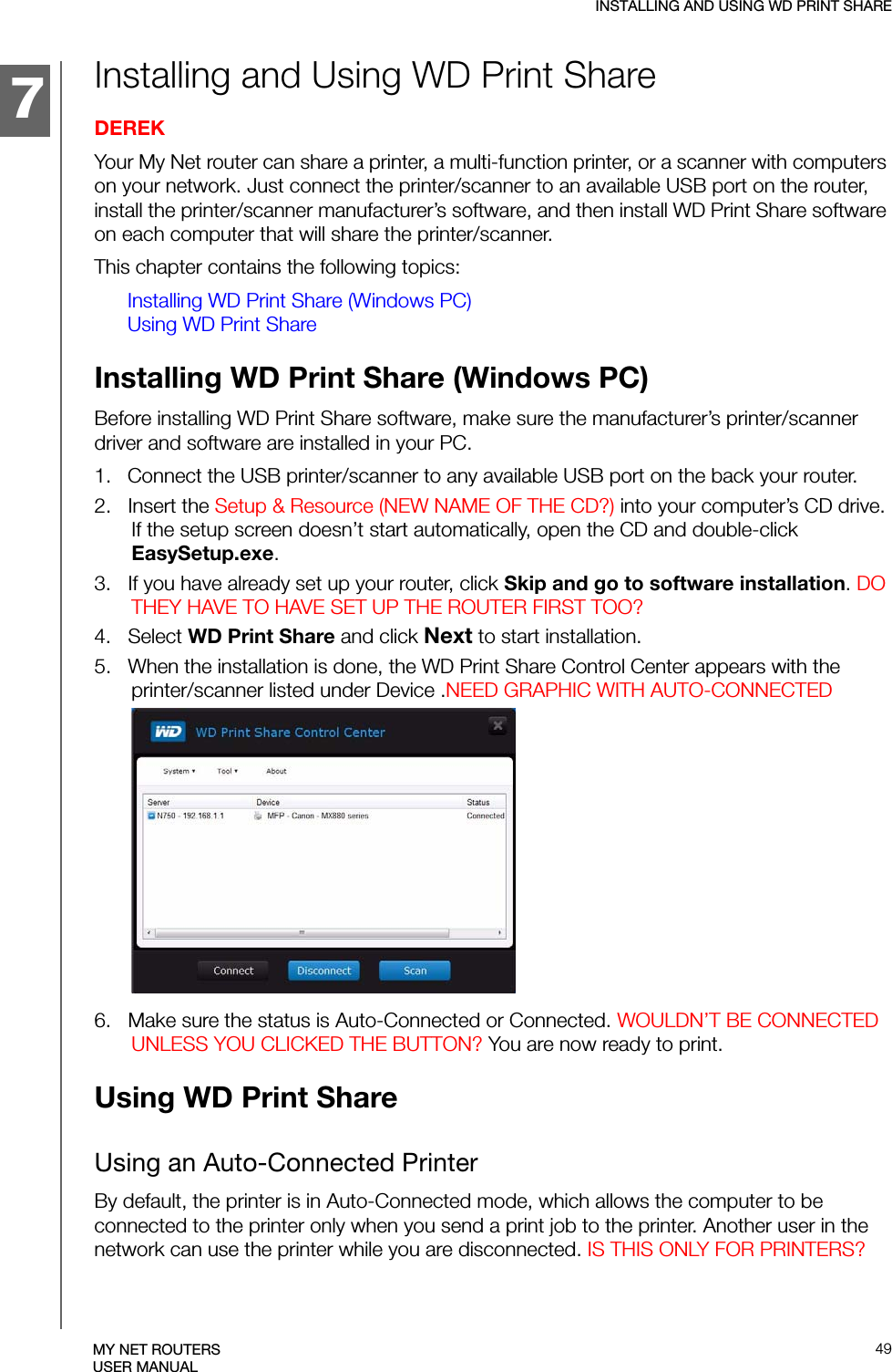 134457INSTALLING AND USING WD PRINT SHARE49MY NET ROUTERSUSER MANUALInstalling and Using WD Print Share DEREKYour My Net router can share a printer, a multi-function printer, or a scanner with computers on your network. Just connect the printer/scanner to an available USB port on the router, install the printer/scanner manufacturer’s software, and then install WD Print Share software on each computer that will share the printer/scanner.This chapter contains the following topics:Installing WD Print Share (Windows PC)Using WD Print ShareInstalling WD Print Share (Windows PC)Before installing WD Print Share software, make sure the manufacturer’s printer/scanner driver and software are installed in your PC.1.   Connect the USB printer/scanner to any available USB port on the back your router.2.   Insert the Setup &amp; Resource (NEW NAME OF THE CD?) into your computer’s CD drive. If the setup screen doesn’t start automatically, open the CD and double-click EasySetup.exe.3.   If you have already set up your router, click Skip and go to software installation. DO THEY HAVE TO HAVE SET UP THE ROUTER FIRST TOO?4.   Select WD Print Share and click Next to start installation.5.   When the installation is done, the WD Print Share Control Center appears with the printer/scanner listed under Device .NEED GRAPHIC WITH AUTO-CONNECTED6.   Make sure the status is Auto-Connected or Connected. WOULDN’T BE CONNECTED UNLESS YOU CLICKED THE BUTTON? You are now ready to print.Using WD Print ShareUsing an Auto-Connected PrinterBy default, the printer is in Auto-Connected mode, which allows the computer to be connected to the printer only when you send a print job to the printer. Another user in the network can use the printer while you are disconnected. IS THIS ONLY FOR PRINTERS?