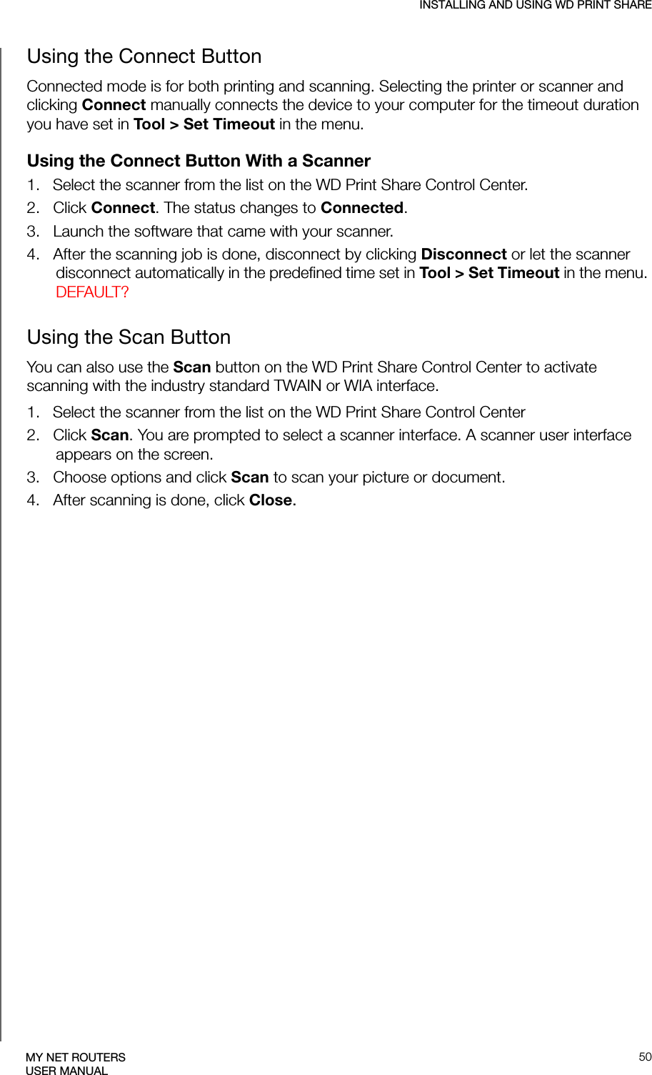 INSTALLING AND USING WD PRINT SHARE50MY NET ROUTERSUSER MANUALUsing the Connect ButtonConnected mode is for both printing and scanning. Selecting the printer or scanner and clicking Connect manually connects the device to your computer for the timeout duration you have set in Tool &gt; Set Timeout in the menu.Using the Connect Button With a Scanner  1.   Select the scanner from the list on the WD Print Share Control Center.2.   Click Connect. The status changes to Connected.3.   Launch the software that came with your scanner.4.   After the scanning job is done, disconnect by clicking Disconnect or let the scanner disconnect automatically in the predefined time set in Tool &gt; Set Timeout in the menu. DEFAULT?Using the Scan ButtonYou can also use the Scan button on the WD Print Share Control Center to activate scanning with the industry standard TWAIN or WIA interface.1.   Select the scanner from the list on the WD Print Share Control Center2.   Click Scan. You are prompted to select a scanner interface. A scanner user interface appears on the screen.  3.   Choose options and click Scan to scan your picture or document.4.   After scanning is done, click Close.