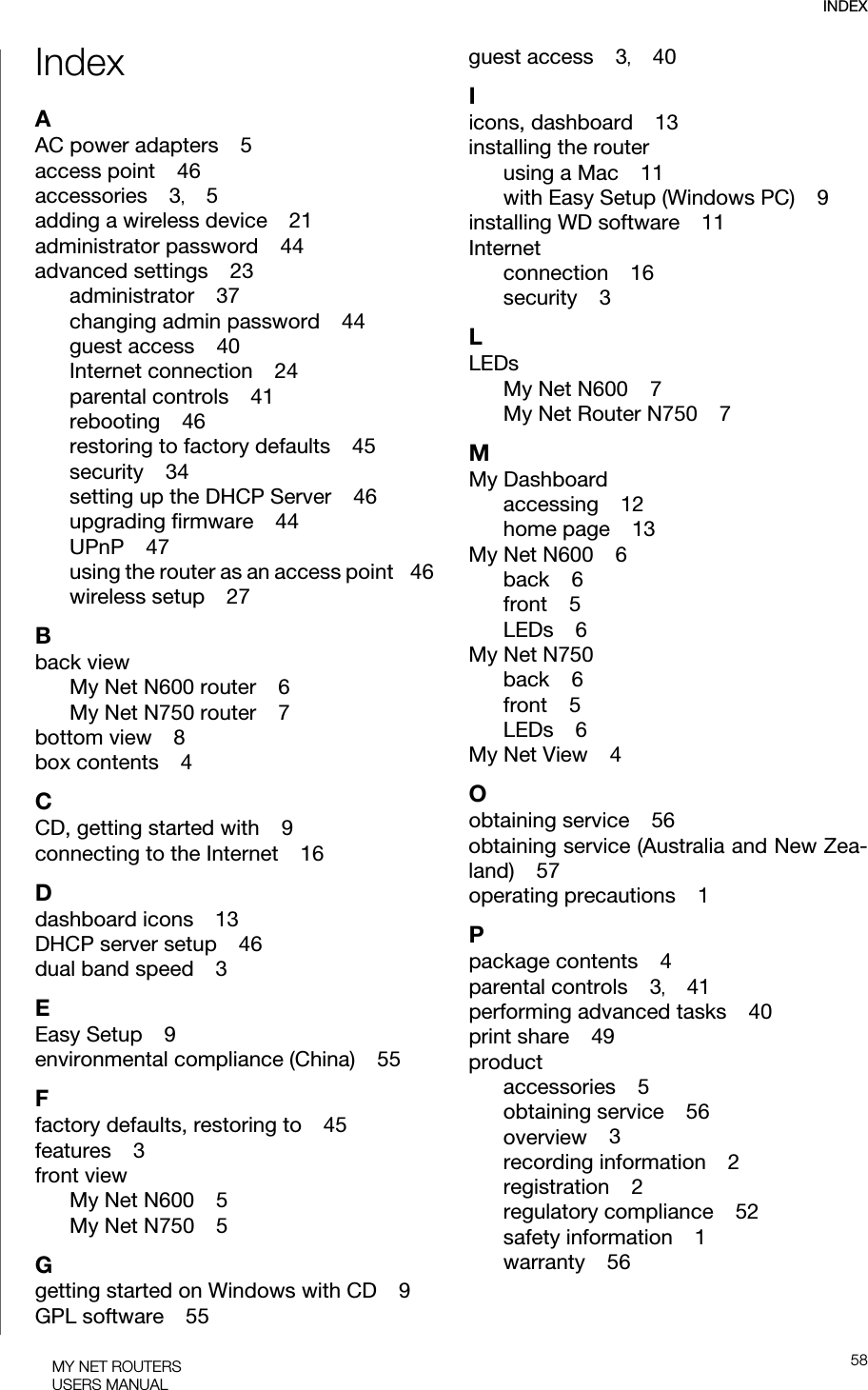 INDEX58MY NET ROUTERSUSERS MANUALIndexAAC power adapters    5access point    46accessories    3,    5adding a wireless device    21administrator password    44advanced settings    23administrator    37changing admin password    44guest access    40Internet connection    24parental controls    41rebooting    46restoring to factory defaults    45security    34setting up the DHCP Server    46upgrading firmware    44UPnP    47using the router as an access point    46wireless setup    27Bback viewMy Net N600 router    6My Net N750 router    7bottom view    8box contents    4CCD, getting started with    9connecting to the Internet    16Ddashboard icons    13DHCP server setup    46dual band speed    3EEasy Setup    9environmental compliance (China)    55Ffactory defaults, restoring to    45features    3front viewMy Net N600    5My Net N750    5Ggetting started on Windows with CD    9GPL software    55guest access    3,    40Iicons, dashboard    13installing the routerusing a Mac    11with Easy Setup (Windows PC)    9installing WD software    11Internetconnection    16security    3LLEDsMy Net N600    7My Net Router N750    7MMy Dashboardaccessing    12home page    13My Net N600    6back    6front    5LEDs    6My Net N750back    6front    5LEDs    6My Net View    4Oobtaining service    56obtaining service (Australia and New Zea-land)    57operating precautions    1Ppackage contents    4parental controls    3,    41performing advanced tasks    40print share    49productaccessories    5obtaining service    56overview    3recording information    2registration    2regulatory compliance    52safety information    1warranty    56