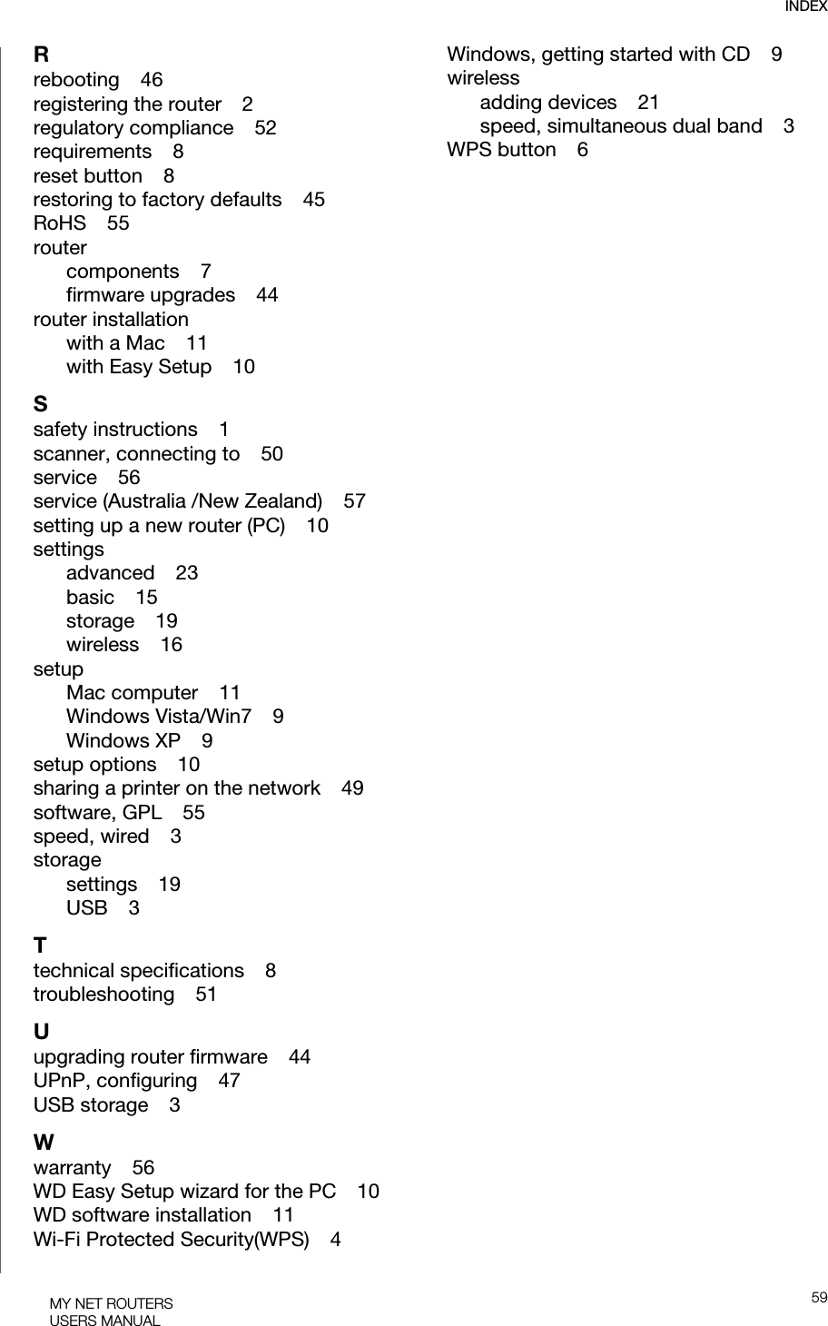 INDEX59MY NET ROUTERSUSERS MANUALRrebooting    46registering the router    2regulatory compliance    52requirements    8reset button    8restoring to factory defaults    45RoHS    55routercomponents    7firmware upgrades    44router installationwith a Mac    11with Easy Setup    10Ssafety instructions    1scanner, connecting to    50service    56service (Australia /New Zealand)    57setting up a new router (PC)    10settingsadvanced    23basic    15storage    19wireless    16setupMac computer    11Windows Vista/Win7    9Windows XP    9setup options    10sharing a printer on the network    49software, GPL    55speed, wired    3storagesettings    19USB    3Ttechnical specifications    8troubleshooting    51Uupgrading router firmware    44UPnP, configuring    47USB storage    3Wwarranty    56WD Easy Setup wizard for the PC    10WD software installation    11Wi-Fi Protected Security(WPS)    4Windows, getting started with CD    9wirelessadding devices    21speed, simultaneous dual band    3WPS button    6