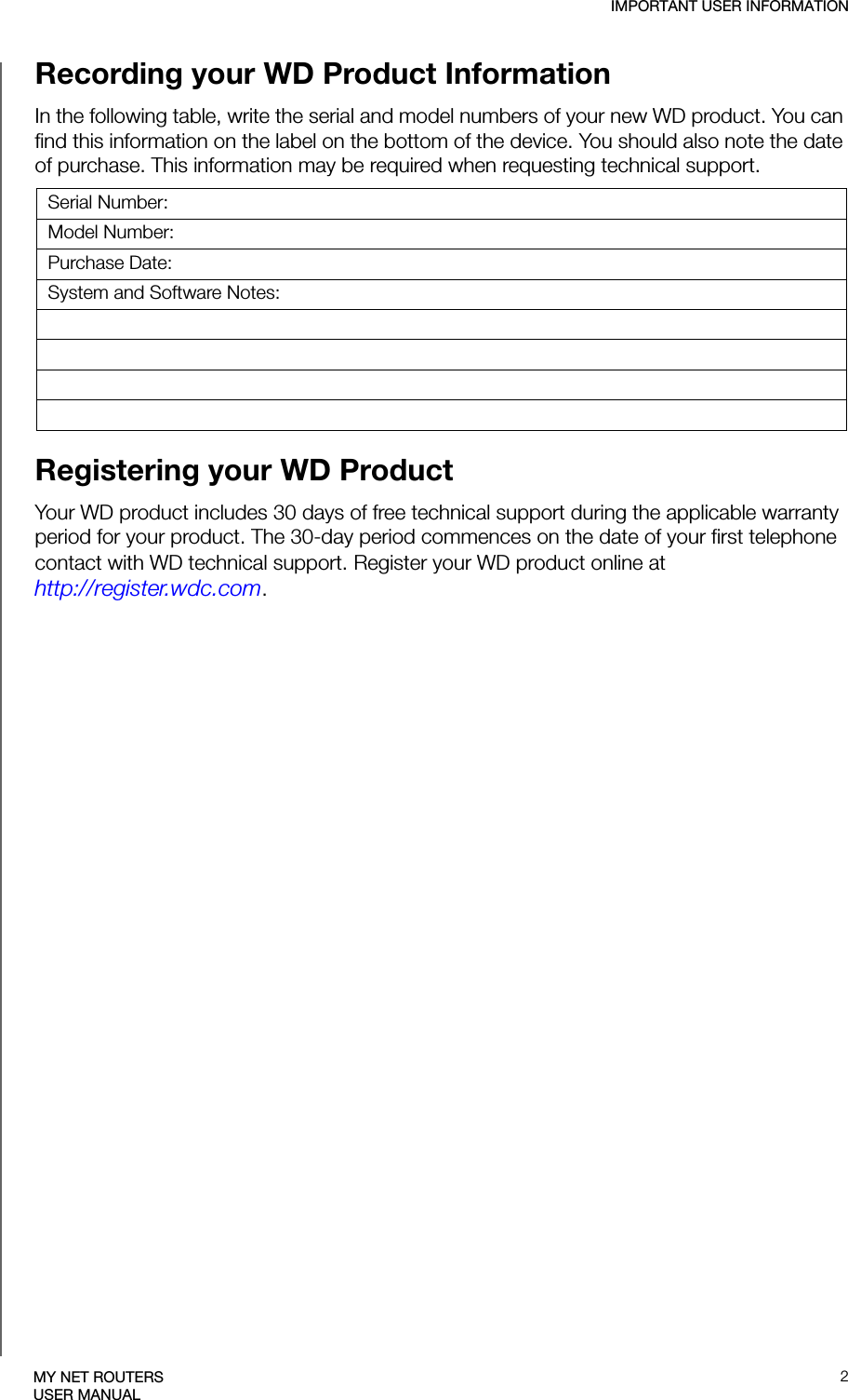 IMPORTANT USER INFORMATION2MY NET ROUTERSUSER MANUALRecording your WD Product Information In the following table, write the serial and model numbers of your new WD product. You can find this information on the label on the bottom of the device. You should also note the date of purchase. This information may be required when requesting technical support. Registering your WD Product Your WD product includes 30 days of free technical support during the applicable warranty period for your product. The 30-day period commences on the date of your first telephone contact with WD technical support. Register your WD product online at http://register.wdc.com.Serial Number:Model Number:Purchase Date:System and Software Notes: