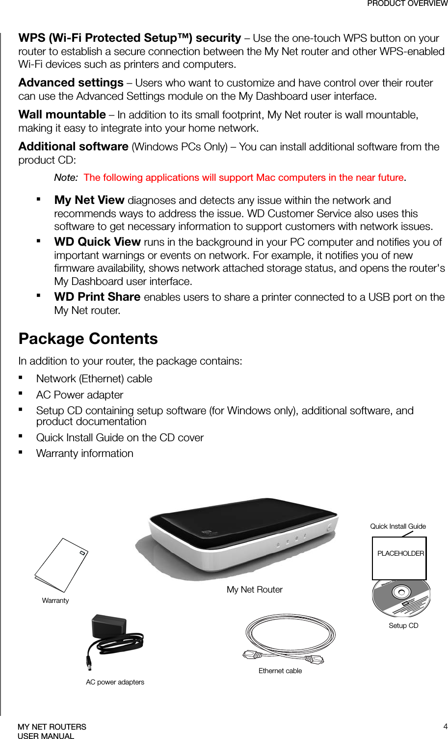 PRODUCT OVERVIEW4MY NET ROUTERSUSER MANUALWPS (Wi-Fi Protected Setup™) security – Use the one-touch WPS button on your router to establish a secure connection between the My Net router and other WPS-enabled Wi-Fi devices such as printers and computers. Advanced settings – Users who want to customize and have control over their router can use the Advanced Settings module on the My Dashboard user interface.Wall mountable – In addition to its small footprint, My Net router is wall mountable, making it easy to integrate into your home network.Additional software (Windows PCs Only) – You can install additional software from the product CD:Note:  The following applications will support Mac computers in the near future.My Net View diagnoses and detects any issue within the network and recommends ways to address the issue. WD Customer Service also uses this software to get necessary information to support customers with network issues.WD Quick View runs in the background in your PC computer and notifies you of important warnings or events on network. For example, it notifies you of new firmware availability, shows network attached storage status, and opens the router&apos;s My Dashboard user interface.WD Print Share enables users to share a printer connected to a USB port on the My Net router.Package ContentsIn addition to your router, the package contains:Network (Ethernet) cable AC Power adapterSetup CD containing setup software (for Windows only), additional software, and product documentation Quick Install Guide on the CD coverWarranty informationMy Net RouterAC power adaptersEthernet cableWarrantyQuick Install GuideSetup CDPLACEHOLDER