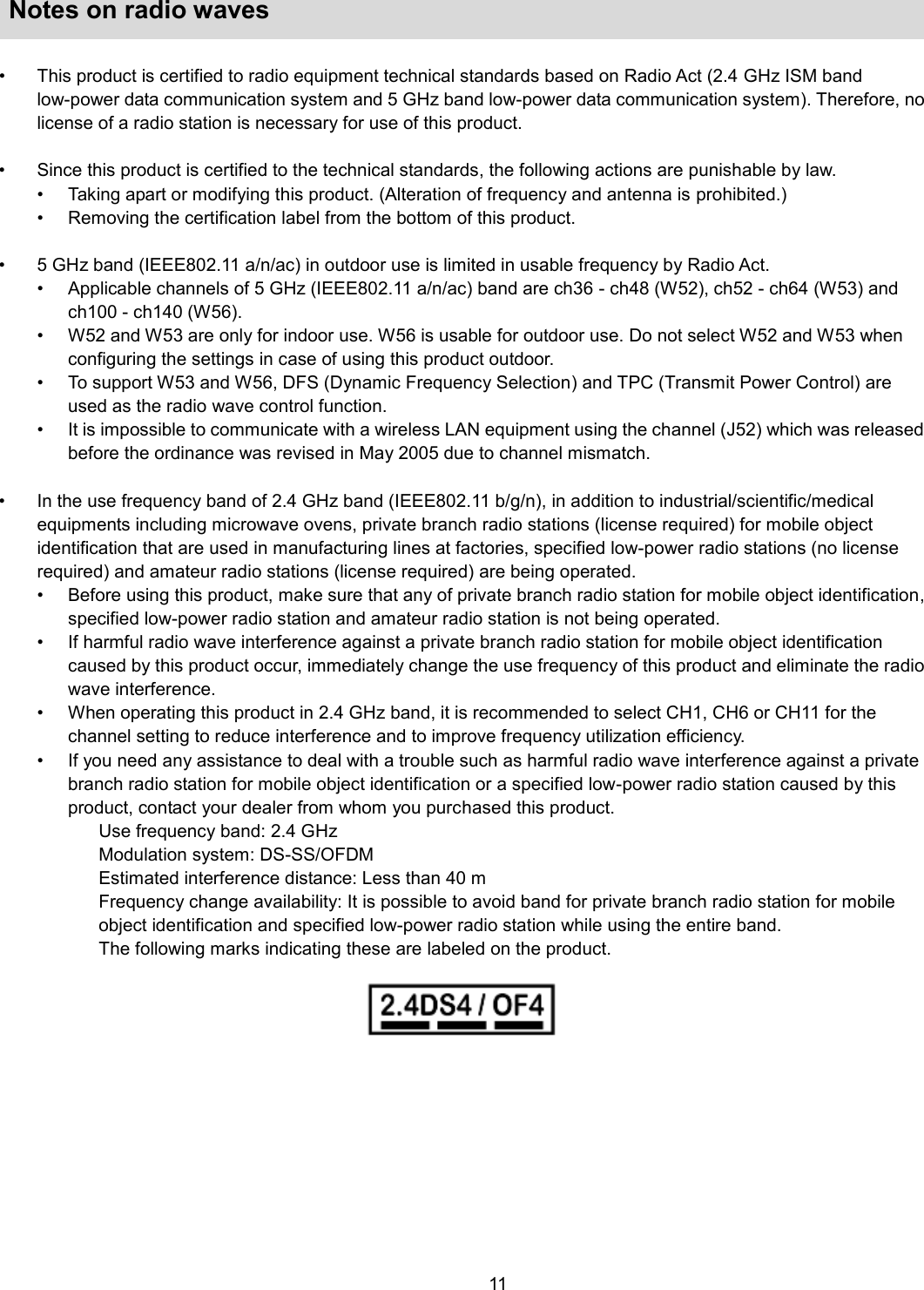    11   Notes on radio waves  •  This product is certified to radio equipment technical standards based on Radio Act (2.4 GHz ISM band low-power data communication system and 5 GHz band low-power data communication system). Therefore, no license of a radio station is necessary for use of this product.    •  Since this product is certified to the technical standards, the following actions are punishable by law.   •  Taking apart or modifying this product. (Alteration of frequency and antenna is prohibited.)   •  Removing the certification label from the bottom of this product.    •  5 GHz band (IEEE802.11 a/n/ac) in outdoor use is limited in usable frequency by Radio Act. •  Applicable channels of 5 GHz (IEEE802.11 a/n/ac) band are ch36 - ch48 (W52), ch52 - ch64 (W53) and ch100 - ch140 (W56). •  W52 and W53 are only for indoor use. W56 is usable for outdoor use. Do not select W52 and W53 when configuring the settings in case of using this product outdoor. •  To support W53 and W56, DFS (Dynamic Frequency Selection) and TPC (Transmit Power Control) are used as the radio wave control function. •  It is impossible to communicate with a wireless LAN equipment using the channel (J52) which was released before the ordinance was revised in May 2005 due to channel mismatch.  •  In the use frequency band of 2.4 GHz band (IEEE802.11 b/g/n), in addition to industrial/scientific/medical equipments including microwave ovens, private branch radio stations (license required) for mobile object identification that are used in manufacturing lines at factories, specified low-power radio stations (no license required) and amateur radio stations (license required) are being operated.   •  Before using this product, make sure that any of private branch radio station for mobile object identification, specified low-power radio station and amateur radio station is not being operated.   •  If harmful radio wave interference against a private branch radio station for mobile object identification caused by this product occur, immediately change the use frequency of this product and eliminate the radio wave interference. •  When operating this product in 2.4 GHz band, it is recommended to select CH1, CH6 or CH11 for the channel setting to reduce interference and to improve frequency utilization efficiency. •  If you need any assistance to deal with a trouble such as harmful radio wave interference against a private branch radio station for mobile object identification or a specified low-power radio station caused by this product, contact your dealer from whom you purchased this product.   Use frequency band: 2.4 GHz Modulation system: DS-SS/OFDM Estimated interference distance: Less than 40 m Frequency change availability: It is possible to avoid band for private branch radio station for mobile object identification and specified low-power radio station while using the entire band. The following marks indicating these are labeled on the product.   