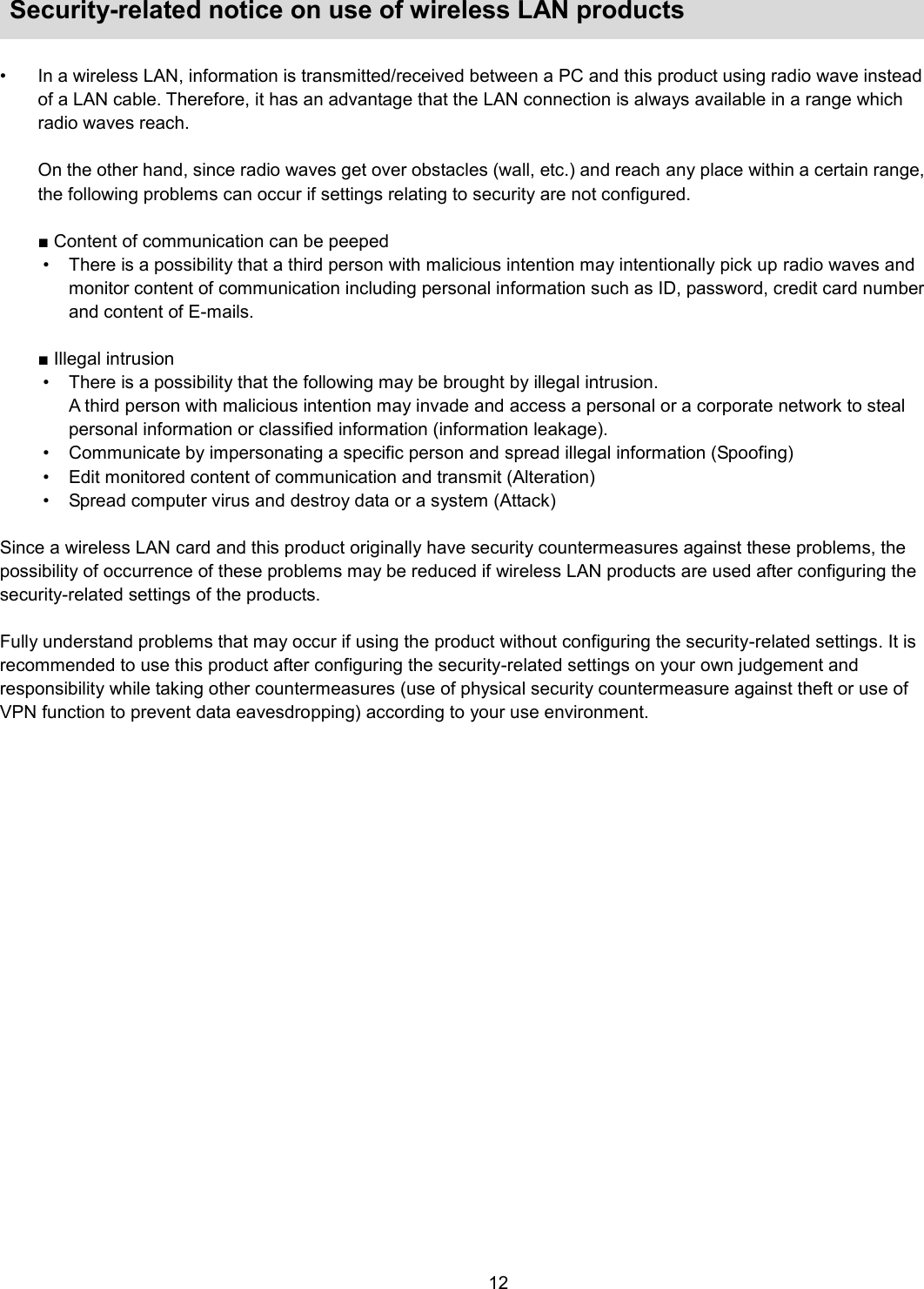    12   Security-related notice on use of wireless LAN products    •  In a wireless LAN, information is transmitted/received between a PC and this product using radio wave instead of a LAN cable. Therefore, it has an advantage that the LAN connection is always available in a range which radio waves reach.    On the other hand, since radio waves get over obstacles (wall, etc.) and reach any place within a certain range, the following problems can occur if settings relating to security are not configured.  ■ Content of communication can be peeped •  There is a possibility that a third person with malicious intention may intentionally pick up radio waves and monitor content of communication including personal information such as ID, password, credit card number and content of E-mails.  ■ Illegal intrusion   •  There is a possibility that the following may be brought by illegal intrusion. A third person with malicious intention may invade and access a personal or a corporate network to steal personal information or classified information (information leakage). •  Communicate by impersonating a specific person and spread illegal information (Spoofing) •  Edit monitored content of communication and transmit (Alteration) •  Spread computer virus and destroy data or a system (Attack)  Since a wireless LAN card and this product originally have security countermeasures against these problems, the possibility of occurrence of these problems may be reduced if wireless LAN products are used after configuring the security-related settings of the products.  Fully understand problems that may occur if using the product without configuring the security-related settings. It is recommended to use this product after configuring the security-related settings on your own judgement and responsibility while taking other countermeasures (use of physical security countermeasure against theft or use of VPN function to prevent data eavesdropping) according to your use environment.  