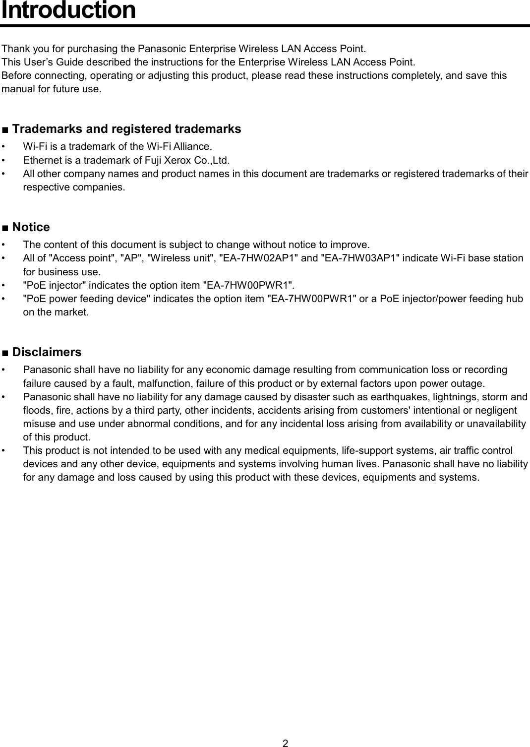    2  Introduction  Thank you for purchasing the Panasonic Enterprise Wireless LAN Access Point. This User’s Guide described the instructions for the Enterprise Wireless LAN Access Point. Before connecting, operating or adjusting this product, please read these instructions completely, and save this manual for future use.   ■ Trademarks and registered trademarks •  Wi-Fi is a trademark of the Wi-Fi Alliance. •  Ethernet is a trademark of Fuji Xerox Co.,Ltd. •  All other company names and product names in this document are trademarks or registered trademarks of their respective companies.   ■ Notice •  The content of this document is subject to change without notice to improve. •  All of &quot;Access point&quot;, &quot;AP&quot;, &quot;Wireless unit&quot;, &quot;EA-7HW02AP1&quot; and &quot;EA-7HW03AP1&quot; indicate Wi-Fi base station for business use.   •  &quot;PoE injector&quot; indicates the option item &quot;EA-7HW00PWR1&quot;.   •  &quot;PoE power feeding device&quot; indicates the option item &quot;EA-7HW00PWR1&quot; or a PoE injector/power feeding hub on the market.     ■ Disclaimers •  Panasonic shall have no liability for any economic damage resulting from communication loss or recording failure caused by a fault, malfunction, failure of this product or by external factors upon power outage. •  Panasonic shall have no liability for any damage caused by disaster such as earthquakes, lightnings, storm and floods, fire, actions by a third party, other incidents, accidents arising from customers&apos; intentional or negligent misuse and use under abnormal conditions, and for any incidental loss arising from availability or unavailability of this product. •  This product is not intended to be used with any medical equipments, life-support systems, air traffic control devices and any other device, equipments and systems involving human lives. Panasonic shall have no liability for any damage and loss caused by using this product with these devices, equipments and systems.  