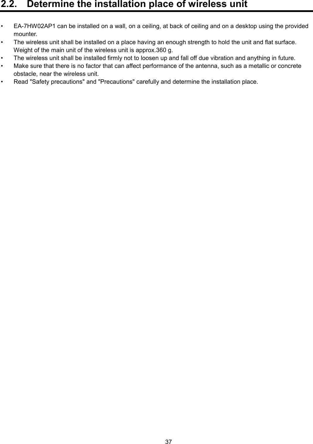    37  2.2.  Determine the installation place of wireless unit  •  EA-7HW02AP1 can be installed on a wall, on a ceiling, at back of ceiling and on a desktop using the provided mounter. •  The wireless unit shall be installed on a place having an enough strength to hold the unit and flat surface.     Weight of the main unit of the wireless unit is approx.360 g.   •  The wireless unit shall be installed firmly not to loosen up and fall off due vibration and anything in future. •  Make sure that there is no factor that can affect performance of the antenna, such as a metallic or concrete obstacle, near the wireless unit.   •  Read &quot;Safety precautions&quot; and &quot;Precautions&quot; carefully and determine the installation place.  
