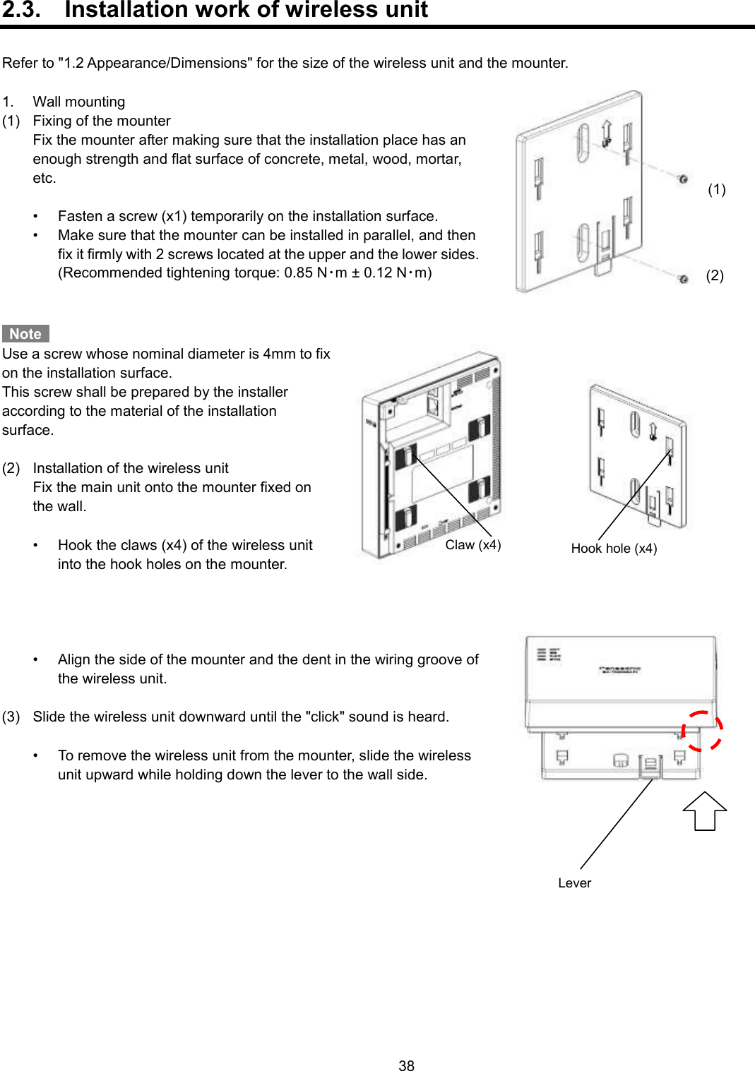    38  2.3.  Installation work of wireless unit  Refer to &quot;1.2 Appearance/Dimensions&quot; for the size of the wireless unit and the mounter.  1.  Wall mounting (1)  Fixing of the mounter   Fix the mounter after making sure that the installation place has an enough strength and flat surface of concrete, metal, wood, mortar, etc.    •  Fasten a screw (x1) temporarily on the installation surface. •  Make sure that the mounter can be installed in parallel, and then fix it firmly with 2 screws located at the upper and the lower sides.   (Recommended tightening torque: 0.85 N･m ± 0.12 N･m)     Note   Use a screw whose nominal diameter is 4mm to fix on the installation surface. This screw shall be prepared by the installer according to the material of the installation surface.  (2)  Installation of the wireless unit   Fix the main unit onto the mounter fixed on the wall.  •  Hook the claws (x4) of the wireless unit into the hook holes on the mounter.     •  Align the side of the mounter and the dent in the wiring groove of the wireless unit.  (3)  Slide the wireless unit downward until the &quot;click&quot; sound is heard.  •  To remove the wireless unit from the mounter, slide the wireless unit upward while holding down the lever to the wall side.    (1) (2) Claw (x4) Hook hole (x4) Lever 