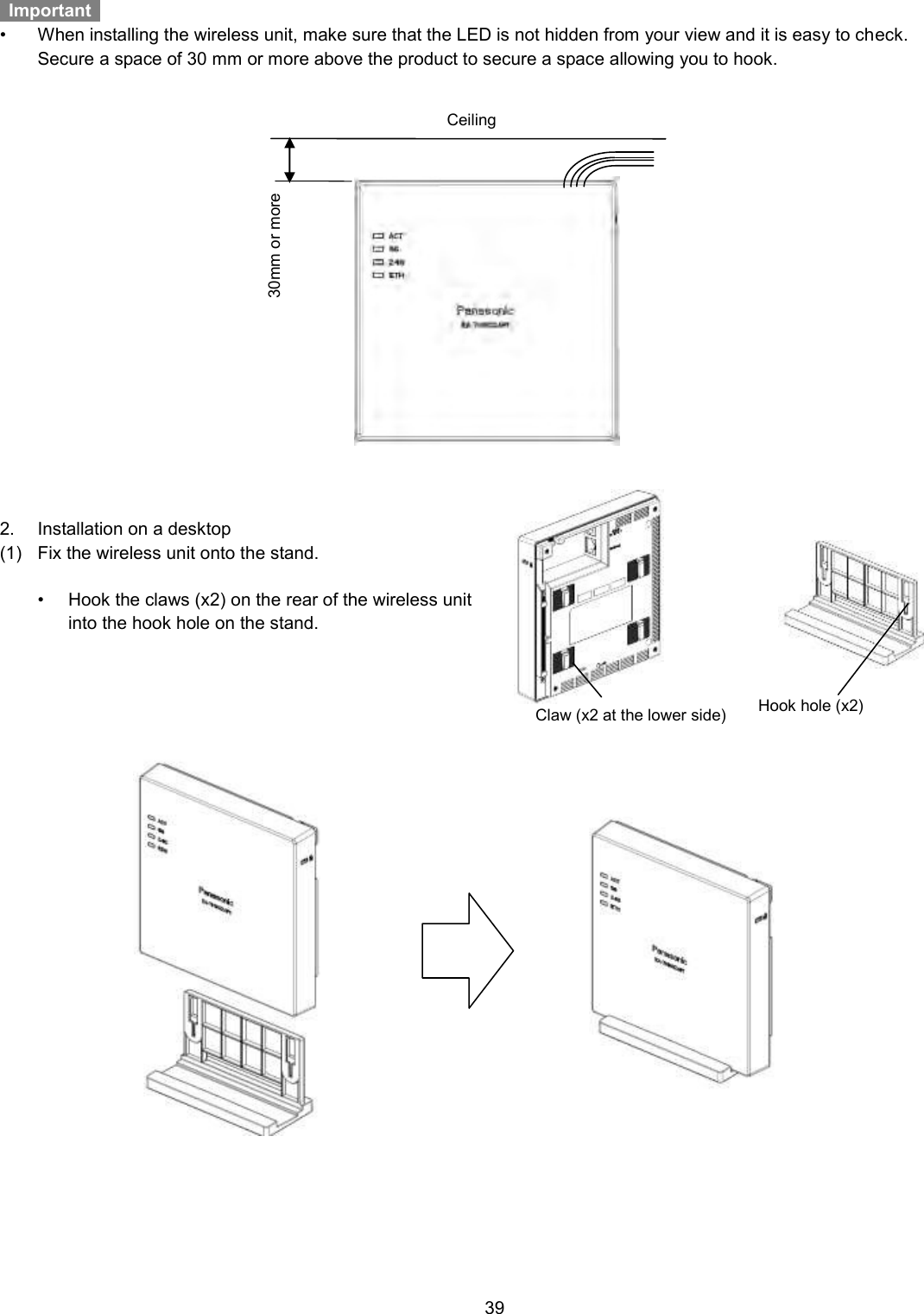    39    Important   •  When installing the wireless unit, make sure that the LED is not hidden from your view and it is easy to check.     Secure a space of 30 mm or more above the product to secure a space allowing you to hook.      2.  Installation on a desktop (1)  Fix the wireless unit onto the stand.  •  Hook the claws (x2) on the rear of the wireless unit into the hook hole on the stand.          Ceiling 30mm or more Claw (x2 at the lower side) Hook hole (x2) 