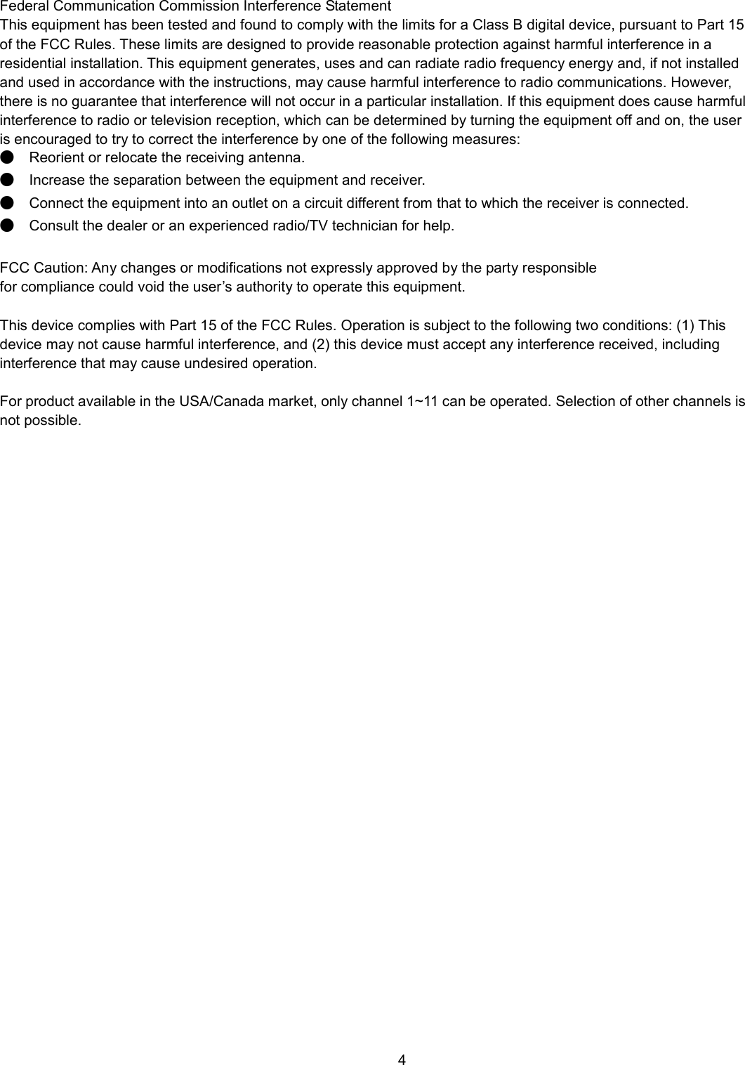    4  Federal Communication Commission Interference Statement   This equipment has been tested and found to comply with the limits for a Class B digital device, pursuant to Part 15 of the FCC Rules. These limits are designed to provide reasonable protection against harmful interference in a residential installation. This equipment generates, uses and can radiate radio frequency energy and, if not installed and used in accordance with the instructions, may cause harmful interference to radio communications. However, there is no guarantee that interference will not occur in a particular installation. If this equipment does cause harmful interference to radio or television reception, which can be determined by turning the equipment off and on, the user is encouraged to try to correct the interference by one of the following measures: ●  Reorient or relocate the receiving antenna. ●  Increase the separation between the equipment and receiver. ●  Connect the equipment into an outlet on a circuit different from that to which the receiver is connected. ●  Consult the dealer or an experienced radio/TV technician for help.  FCC Caution: Any changes or modifications not expressly approved by the party responsible   for compliance could void the user’s authority to operate this equipment.  This device complies with Part 15 of the FCC Rules. Operation is subject to the following two conditions: (1) This device may not cause harmful interference, and (2) this device must accept any interference received, including interference that may cause undesired operation.  For product available in the USA/Canada market, only channel 1~11 can be operated. Selection of other channels is not possible.  