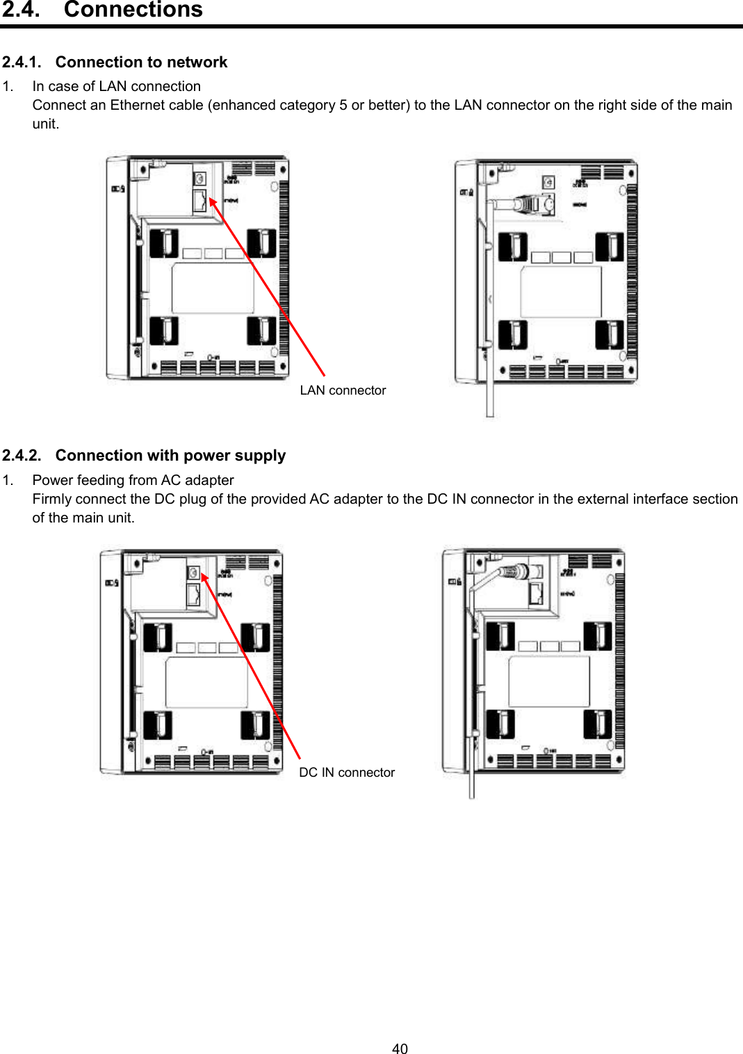    40  2.4.  Connections  2.4.1.  Connection to network 1.  In case of LAN connection   Connect an Ethernet cable (enhanced category 5 or better) to the LAN connector on the right side of the main unit.      2.4.2.  Connection with power supply 1.  Power feeding from AC adapter   Firmly connect the DC plug of the provided AC adapter to the DC IN connector in the external interface section of the main unit.      LAN connector DC IN connector DC IN connector 