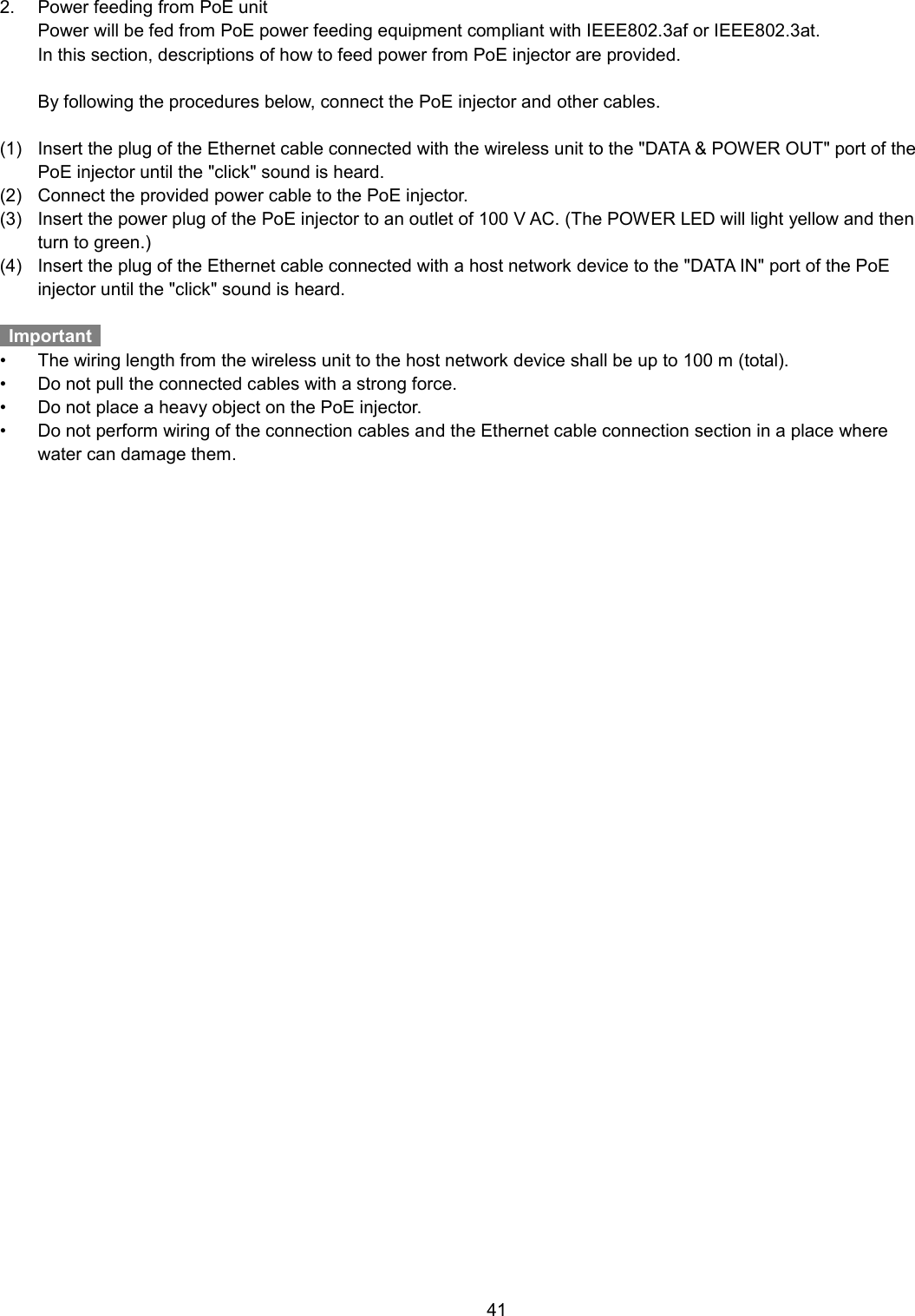    41  2.  Power feeding from PoE unit   Power will be fed from PoE power feeding equipment compliant with IEEE802.3af or IEEE802.3at.   In this section, descriptions of how to feed power from PoE injector are provided.      By following the procedures below, connect the PoE injector and other cables.  (1)  Insert the plug of the Ethernet cable connected with the wireless unit to the &quot;DATA &amp; POWER OUT&quot; port of the PoE injector until the &quot;click&quot; sound is heard.   (2)  Connect the provided power cable to the PoE injector. (3)  Insert the power plug of the PoE injector to an outlet of 100 V AC. (The POWER LED will light yellow and then turn to green.) (4)  Insert the plug of the Ethernet cable connected with a host network device to the &quot;DATA IN&quot; port of the PoE injector until the &quot;click&quot; sound is heard.    Important   •  The wiring length from the wireless unit to the host network device shall be up to 100 m (total). •  Do not pull the connected cables with a strong force.   •  Do not place a heavy object on the PoE injector. •  Do not perform wiring of the connection cables and the Ethernet cable connection section in a place where water can damage them.  