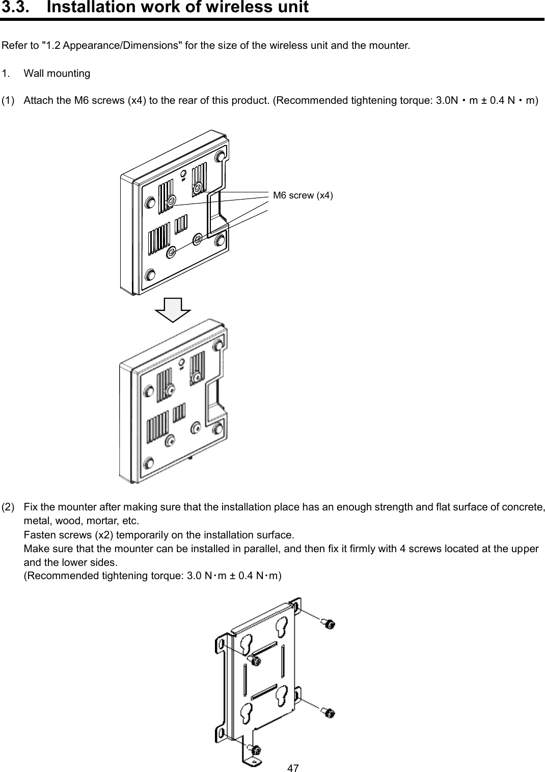    47  3.3.  Installation work of wireless unit  Refer to &quot;1.2 Appearance/Dimensions&quot; for the size of the wireless unit and the mounter.  1.  Wall mounting  (1)  Attach the M6 screws (x4) to the rear of this product. (Recommended tightening torque: 3.0N・m ± 0.4 N・m)   (2)  Fix the mounter after making sure that the installation place has an enough strength and flat surface of concrete, metal, wood, mortar, etc.    Fasten screws (x2) temporarily on the installation surface.    Make sure that the mounter can be installed in parallel, and then fix it firmly with 4 screws located at the upper and the lower sides.    (Recommended tightening torque: 3.0 N･m ± 0.4 N･m)  M6 screw (x4) 