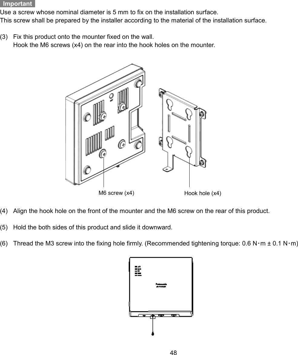    48      Important   Use a screw whose nominal diameter is 5 mm to fix on the installation surface. This screw shall be prepared by the installer according to the material of the installation surface.  (3)  Fix this product onto the mounter fixed on the wall.   Hook the M6 screws (x4) on the rear into the hook holes on the mounter.   (4)  Align the hook hole on the front of the mounter and the M6 screw on the rear of this product.  (5)  Hold the both sides of this product and slide it downward.  (6)  Thread the M3 screw into the fixing hole firmly. (Recommended tightening torque: 0.6 N･m ± 0.1 N･m)    M6 screw (x4) Hook hole (x4) 