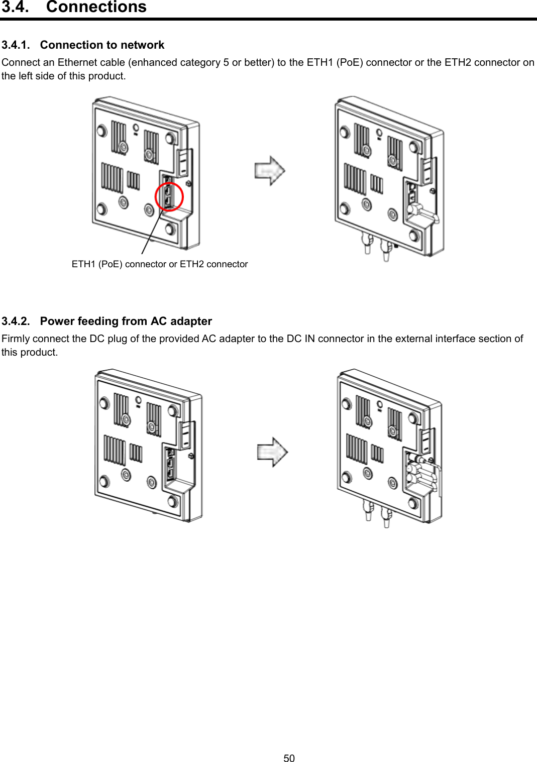    50  3.4.  Connections  3.4.1.  Connection to network Connect an Ethernet cable (enhanced category 5 or better) to the ETH1 (PoE) connector or the ETH2 connector on the left side of this product.  3.4.2.  Power feeding from AC adapter Firmly connect the DC plug of the provided AC adapter to the DC IN connector in the external interface section of this product.  ETH1 (PoE) connector or ETH2 connector 