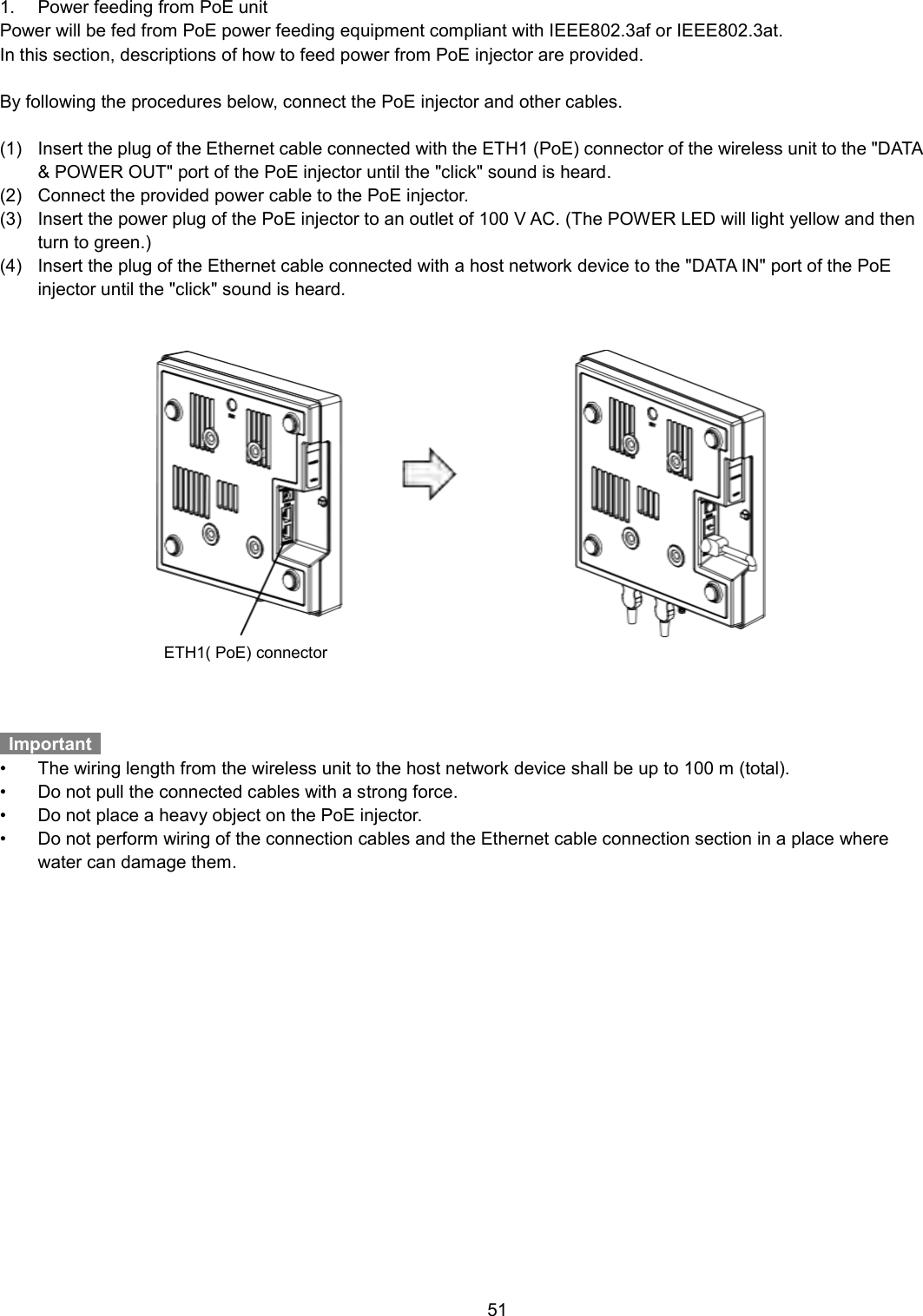    51  1.  Power feeding from PoE unit Power will be fed from PoE power feeding equipment compliant with IEEE802.3af or IEEE802.3at. In this section, descriptions of how to feed power from PoE injector are provided.  By following the procedures below, connect the PoE injector and other cables.  (1)  Insert the plug of the Ethernet cable connected with the ETH1 (PoE) connector of the wireless unit to the &quot;DATA &amp; POWER OUT&quot; port of the PoE injector until the &quot;click&quot; sound is heard. (2)  Connect the provided power cable to the PoE injector. (3)  Insert the power plug of the PoE injector to an outlet of 100 V AC. (The POWER LED will light yellow and then turn to green.) (4)  Insert the plug of the Ethernet cable connected with a host network device to the &quot;DATA IN&quot; port of the PoE injector until the &quot;click&quot; sound is heard.    Important   •  The wiring length from the wireless unit to the host network device shall be up to 100 m (total). •  Do not pull the connected cables with a strong force. •  Do not place a heavy object on the PoE injector. •  Do not perform wiring of the connection cables and the Ethernet cable connection section in a place where water can damage them. ETH1( PoE) connector 