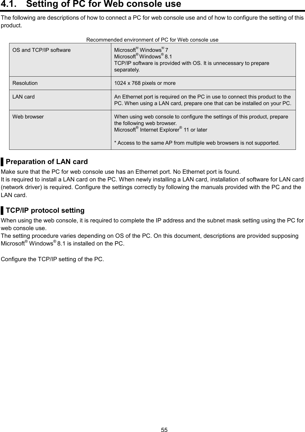    55  4.1.  Setting of PC for Web console use The following are descriptions of how to connect a PC for web console use and of how to configure the setting of this product.  Recommended environment of PC for Web console use OS and TCP/IP software Microsoft® Windows® 7 Microsoft® Windows® 8.1 TCP/IP software is provided with OS. It is unnecessary to prepare separately.   Resolution 1024 x 768 pixels or more LAN card An Ethernet port is required on the PC in use to connect this product to the PC. When using a LAN card, prepare one that can be installed on your PC. Web browser When using web console to configure the settings of this product, prepare the following web browser. Microsoft® Internet Explorer® 11 or later  * Access to the same AP from multiple web browsers is not supported.    ▌Preparation of LAN card Make sure that the PC for web console use has an Ethernet port. No Ethernet port is found. It is required to install a LAN card on the PC. When newly installing a LAN card, installation of software for LAN card (network driver) is required. Configure the settings correctly by following the manuals provided with the PC and the LAN card.  ▌TCP/IP protocol setting When using the web console, it is required to complete the IP address and the subnet mask setting using the PC for web console use. The setting procedure varies depending on OS of the PC. On this document, descriptions are provided supposing Microsoft® Windows® 8.1 is installed on the PC.  Configure the TCP/IP setting of the PC.  