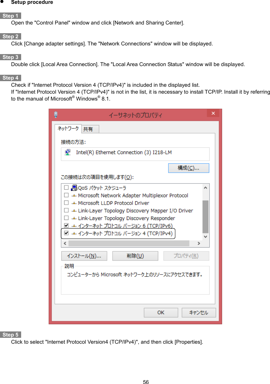    56   Setup procedure    Step 1     Open the &quot;Control Panel&quot; window and click [Network and Sharing Center].      Step 2     Click [Change adapter settings]. The &quot;Network Connections&quot; window will be displayed.    Step 3     Double click [Local Area Connection]. The &quot;Local Area Connection Status&quot; window will be displayed.    Step 4     Check if &quot;Internet Protocol Version 4 (TCP/IPv4)&quot; is included in the displayed list.  If &quot;Internet Protocol Version 4 (TCP/IPv4)&quot; is not in the list, it is necessary to install TCP/IP. Install it by referring to the manual of Microsoft® Windows® 8.1.      Step 5     Click to select &quot;Internet Protocol Version4 (TCP/IPv4)&quot;, and then click [Properties].  