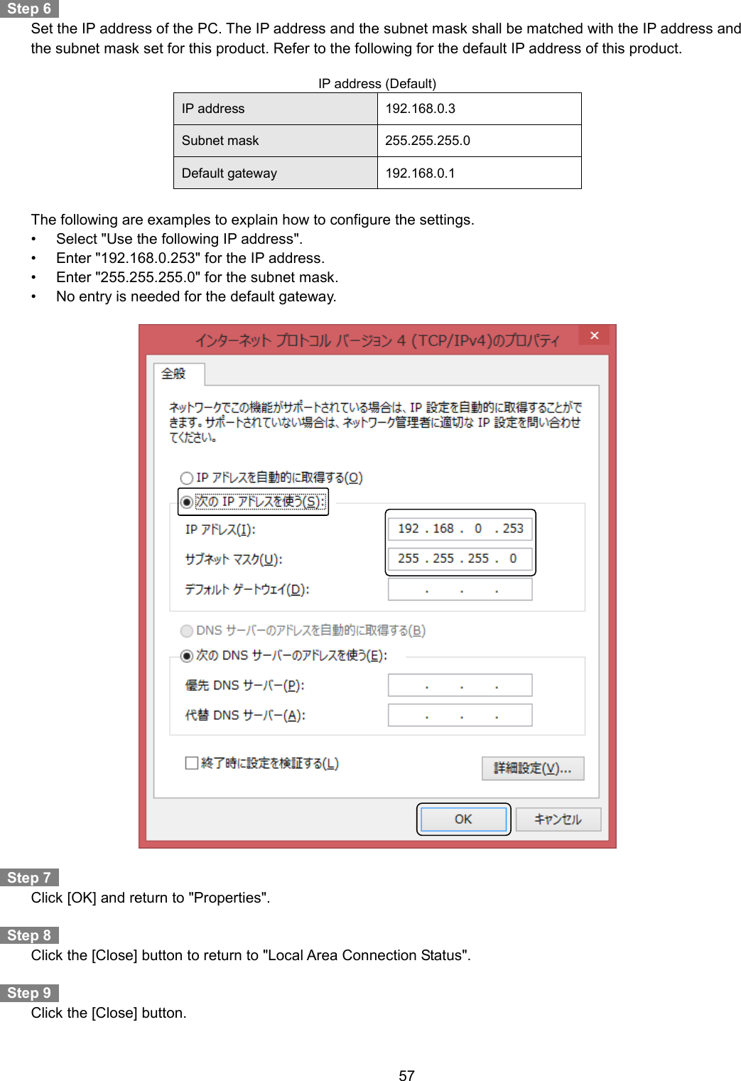    57    Step 6     Set the IP address of the PC. The IP address and the subnet mask shall be matched with the IP address and the subnet mask set for this product. Refer to the following for the default IP address of this product.  IP address (Default) IP address 192.168.0.3 Subnet mask 255.255.255.0 Default gateway 192.168.0.1      The following are examples to explain how to configure the settings. •  Select &quot;Use the following IP address&quot;. •  Enter &quot;192.168.0.253&quot; for the IP address. •  Enter &quot;255.255.255.0&quot; for the subnet mask. •  No entry is needed for the default gateway.      Step 7     Click [OK] and return to &quot;Properties&quot;.    Step 8     Click the [Close] button to return to &quot;Local Area Connection Status&quot;.    Step 9     Click the [Close] button. 