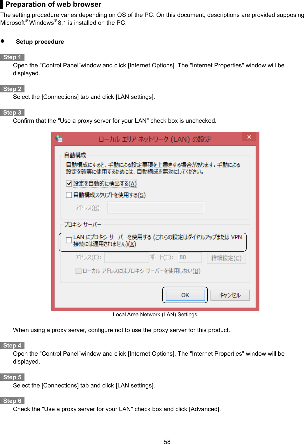    58  ▌Preparation of web browser The setting procedure varies depending on OS of the PC. On this document, descriptions are provided supposing Microsoft® Windows® 8.1 is installed on the PC.       Setup procedure    Step 1     Open the &quot;Control Panel&quot;window and click [Internet Options]. The &quot;Internet Properties&quot; window will be displayed.    Step 2     Select the [Connections] tab and click [LAN settings].    Step 3     Confirm that the &quot;Use a proxy server for your LAN&quot; check box is unchecked.   Local Area Network (LAN) Settings    When using a proxy server, configure not to use the proxy server for this product.      Step 4     Open the &quot;Control Panel&quot;window and click [Internet Options]. The &quot;Internet Properties&quot; window will be displayed.    Step 5     Select the [Connections] tab and click [LAN settings].    Step 6     Check the &quot;Use a proxy server for your LAN&quot; check box and click [Advanced]. 