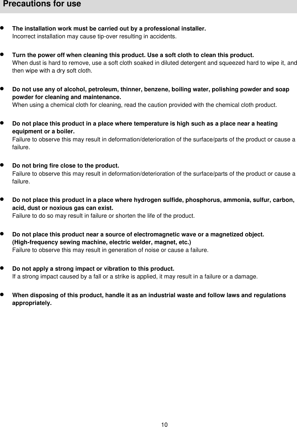    10   Precautions for use   The installation work must be carried out by a professional installer.   Incorrect installation may cause tip-over resulting in accidents.   Turn the power off when cleaning this product. Use a soft cloth to clean this product.   When dust is hard to remove, use a soft cloth soaked in diluted detergent and squeezed hard to wipe it, and then wipe with a dry soft cloth.   Do not use any of alcohol, petroleum, thinner, benzene, boiling water, polishing powder and soap powder for cleaning and maintenance.     When using a chemical cloth for cleaning, read the caution provided with the chemical cloth product.   Do not place this product in a place where temperature is high such as a place near a heating equipment or a boiler.   Failure to observe this may result in deformation/deterioration of the surface/parts of the product or cause a failure.     Do not bring fire close to the product.   Failure to observe this may result in deformation/deterioration of the surface/parts of the product or cause a failure.   Do not place this product in a place where hydrogen sulfide, phosphorus, ammonia, sulfur, carbon, acid, dust or noxious gas can exist.     Failure to do so may result in failure or shorten the life of the product.     Do not place this product near a source of electromagnetic wave or a magnetized object. (High-frequency sewing machine, electric welder, magnet, etc.)   Failure to observe this may result in generation of noise or cause a failure.   Do not apply a strong impact or vibration to this product.   If a strong impact caused by a fall or a strike is applied, it may result in a failure or a damage.     When disposing of this product, handle it as an industrial waste and follow laws and regulations appropriately.    