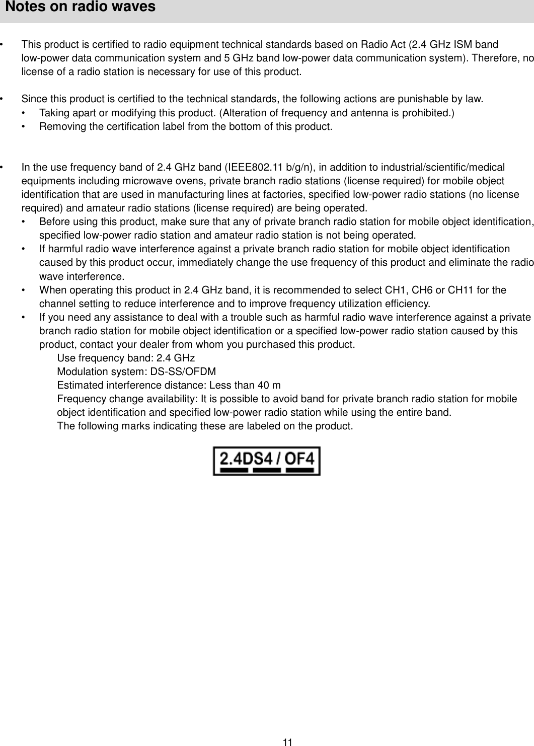    11   Notes on radio waves  •  This product is certified to radio equipment technical standards based on Radio Act (2.4 GHz ISM band low-power data communication system and 5 GHz band low-power data communication system). Therefore, no license of a radio station is necessary for use of this product.    •  Since this product is certified to the technical standards, the following actions are punishable by law.   •  Taking apart or modifying this product. (Alteration of frequency and antenna is prohibited.)   •  Removing the certification label from the bottom of this product.     •  In the use frequency band of 2.4 GHz band (IEEE802.11 b/g/n), in addition to industrial/scientific/medical equipments including microwave ovens, private branch radio stations (license required) for mobile object identification that are used in manufacturing lines at factories, specified low-power radio stations (no license required) and amateur radio stations (license required) are being operated.   •  Before using this product, make sure that any of private branch radio station for mobile object identification, specified low-power radio station and amateur radio station is not being operated.   •  If harmful radio wave interference against a private branch radio station for mobile object identification caused by this product occur, immediately change the use frequency of this product and eliminate the radio wave interference. •  When operating this product in 2.4 GHz band, it is recommended to select CH1, CH6 or CH11 for the channel setting to reduce interference and to improve frequency utilization efficiency. •  If you need any assistance to deal with a trouble such as harmful radio wave interference against a private branch radio station for mobile object identification or a specified low-power radio station caused by this product, contact your dealer from whom you purchased this product.   Use frequency band: 2.4 GHz Modulation system: DS-SS/OFDM Estimated interference distance: Less than 40 m Frequency change availability: It is possible to avoid band for private branch radio station for mobile object identification and specified low-power radio station while using the entire band. The following marks indicating these are labeled on the product.   