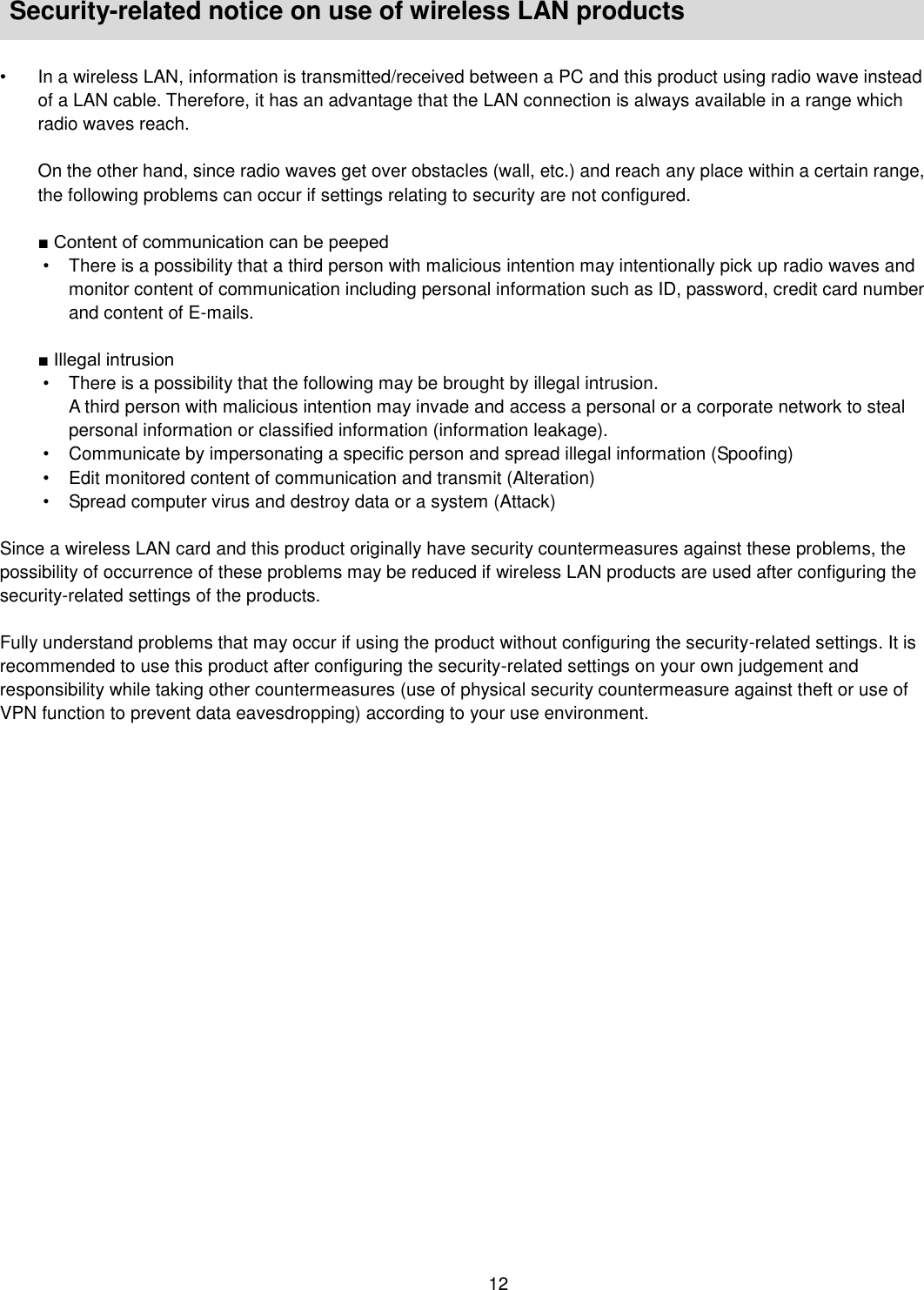    12   Security-related notice on use of wireless LAN products    •  In a wireless LAN, information is transmitted/received between a PC and this product using radio wave instead of a LAN cable. Therefore, it has an advantage that the LAN connection is always available in a range which radio waves reach.    On the other hand, since radio waves get over obstacles (wall, etc.) and reach any place within a certain range, the following problems can occur if settings relating to security are not configured.  ■ Content of communication can be peeped •  There is a possibility that a third person with malicious intention may intentionally pick up radio waves and monitor content of communication including personal information such as ID, password, credit card number and content of E-mails.  ■ Illegal intrusion   •  There is a possibility that the following may be brought by illegal intrusion. A third person with malicious intention may invade and access a personal or a corporate network to steal personal information or classified information (information leakage). •  Communicate by impersonating a specific person and spread illegal information (Spoofing) •  Edit monitored content of communication and transmit (Alteration) •  Spread computer virus and destroy data or a system (Attack)  Since a wireless LAN card and this product originally have security countermeasures against these problems, the possibility of occurrence of these problems may be reduced if wireless LAN products are used after configuring the security-related settings of the products.  Fully understand problems that may occur if using the product without configuring the security-related settings. It is recommended to use this product after configuring the security-related settings on your own judgement and responsibility while taking other countermeasures (use of physical security countermeasure against theft or use of VPN function to prevent data eavesdropping) according to your use environment.  