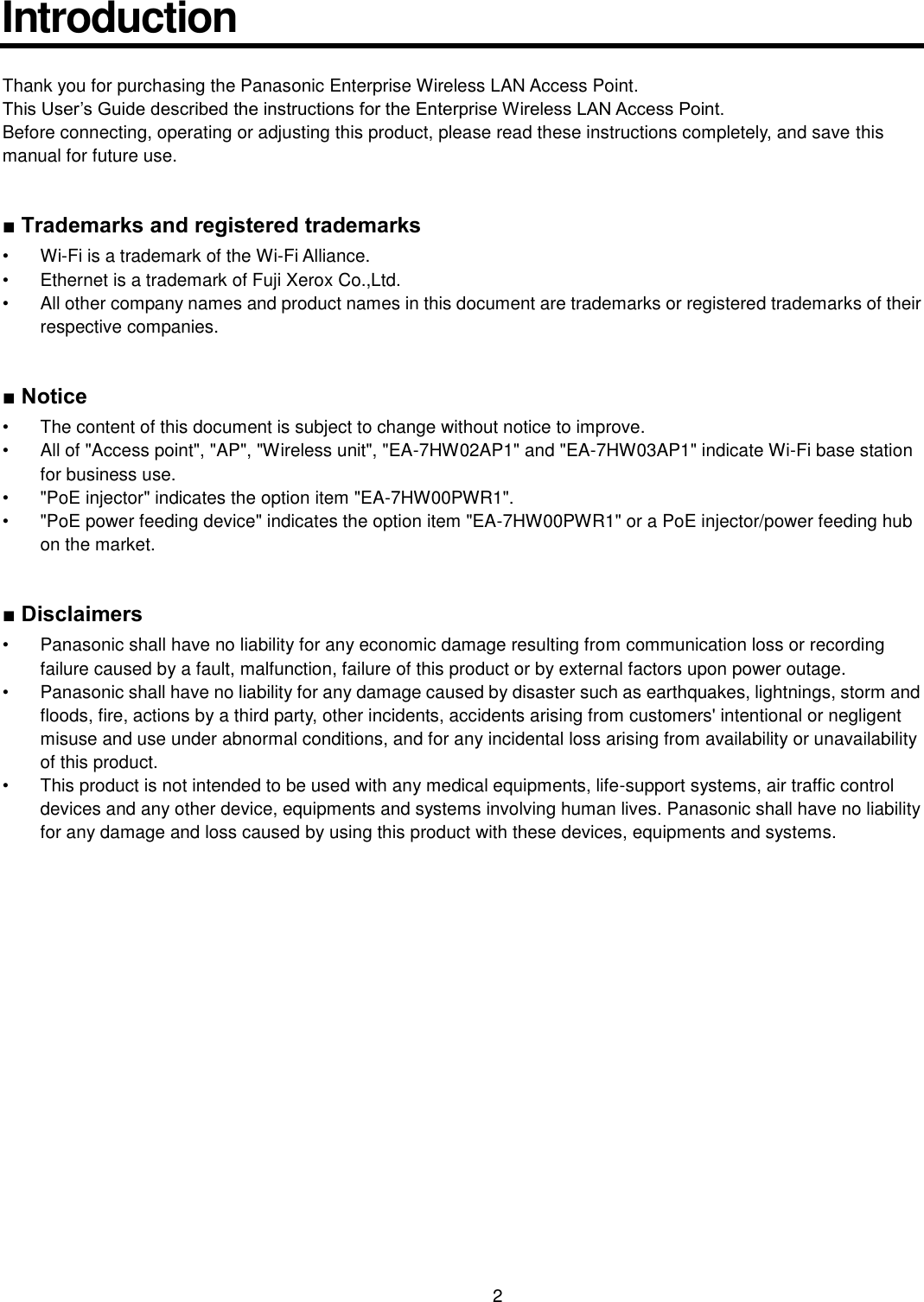    2  Introduction  Thank you for purchasing the Panasonic Enterprise Wireless LAN Access Point. This User’s Guide described the instructions for the Enterprise Wireless LAN Access Point. Before connecting, operating or adjusting this product, please read these instructions completely, and save this manual for future use.   ■ Trademarks and registered trademarks •  Wi-Fi is a trademark of the Wi-Fi Alliance. •  Ethernet is a trademark of Fuji Xerox Co.,Ltd. •  All other company names and product names in this document are trademarks or registered trademarks of their respective companies.   ■ Notice •  The content of this document is subject to change without notice to improve. •  All of &quot;Access point&quot;, &quot;AP&quot;, &quot;Wireless unit&quot;, &quot;EA-7HW02AP1&quot; and &quot;EA-7HW03AP1&quot; indicate Wi-Fi base station for business use.   •  &quot;PoE injector&quot; indicates the option item &quot;EA-7HW00PWR1&quot;.   •  &quot;PoE power feeding device&quot; indicates the option item &quot;EA-7HW00PWR1&quot; or a PoE injector/power feeding hub on the market.     ■ Disclaimers •  Panasonic shall have no liability for any economic damage resulting from communication loss or recording failure caused by a fault, malfunction, failure of this product or by external factors upon power outage. •  Panasonic shall have no liability for any damage caused by disaster such as earthquakes, lightnings, storm and floods, fire, actions by a third party, other incidents, accidents arising from customers&apos; intentional or negligent misuse and use under abnormal conditions, and for any incidental loss arising from availability or unavailability of this product. •  This product is not intended to be used with any medical equipments, life-support systems, air traffic control devices and any other device, equipments and systems involving human lives. Panasonic shall have no liability for any damage and loss caused by using this product with these devices, equipments and systems.  