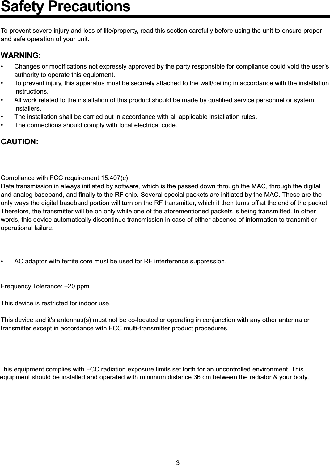    3  Safety Precautions  To prevent severe injury and loss of life/property, read this section carefully before using the unit to ensure proper and safe operation of your unit.  WARNING: •  Changes or modifications not expressly approved by the party responsible for compliance could void the user’s authority to operate this equipment. •  To prevent injury, this apparatus must be securely attached to the wall/ceiling in accordance with the installation instructions. •  All work related to the installation of this product should be made by qualified service personnel or system installers. •  The installation shall be carried out in accordance with all applicable installation rules. •  The connections should comply with local electrical code.  CAUTION:    Compliance with FCC requirement 15.407(c) Data transmission in always initiated by software, which is the passed down through the MAC, through the digital and analog baseband, and finally to the RF chip. Several special packets are initiated by the MAC. These are the only ways the digital baseband portion will turn on the RF transmitter, which it then turns off at the end of the packet. Therefore, the transmitter will be on only while one of the aforementioned packets is being transmitted. In other words, this device automatically discontinue transmission in case of either absence of information to transmit or operational failure.      •  AC adaptor with ferrite core must be used for RF interference suppression.   Frequency Tolerance: ±20 ppm  This device is restricted for indoor use.  This device and it&apos;s antennas(s) must not be co-located or operating in conjunction with any other antenna or transmitter except in accordance with FCC multi-transmitter product procedures.     This equipment complies with FCC radiation exposure limits set forth for an uncontrolled environment. This equipment should be installed and operated with minimum distance 20 cm between the radiator &amp; your body.   This equipment complies with FCC radiation exposure limits set forth for an uncontrolled environment. This equipment should be installed and operated with minimum distance 36 cm between the radiator &amp; your body.