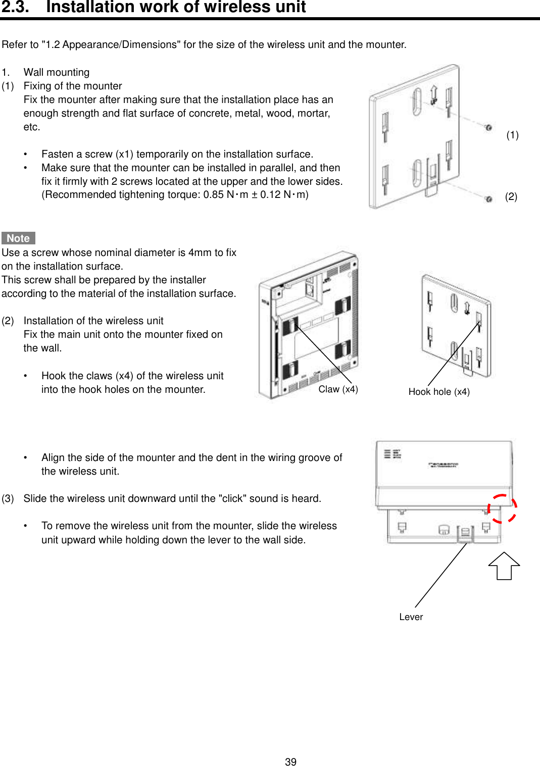    39  2.3.  Installation work of wireless unit  Refer to &quot;1.2 Appearance/Dimensions&quot; for the size of the wireless unit and the mounter.  1.  Wall mounting (1)  Fixing of the mounter   Fix the mounter after making sure that the installation place has an enough strength and flat surface of concrete, metal, wood, mortar, etc.    •  Fasten a screw (x1) temporarily on the installation surface. •  Make sure that the mounter can be installed in parallel, and then fix it firmly with 2 screws located at the upper and the lower sides.   (Recommended tightening torque: 0.85 N･m ± 0.12 N･m)     Note   Use a screw whose nominal diameter is 4mm to fix on the installation surface. This screw shall be prepared by the installer according to the material of the installation surface.  (2)  Installation of the wireless unit   Fix the main unit onto the mounter fixed on the wall.  •  Hook the claws (x4) of the wireless unit into the hook holes on the mounter.     •  Align the side of the mounter and the dent in the wiring groove of the wireless unit.  (3)  Slide the wireless unit downward until the &quot;click&quot; sound is heard.  •  To remove the wireless unit from the mounter, slide the wireless unit upward while holding down the lever to the wall side.    (1) (2) Claw (x4) Hook hole (x4) Lever 