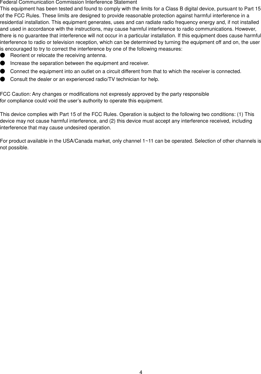    4  Federal Communication Commission Interference Statement   This equipment has been tested and found to comply with the limits for a Class B digital device, pursuant to Part 15 of the FCC Rules. These limits are designed to provide reasonable protection against harmful interference in a residential installation. This equipment generates, uses and can radiate radio frequency energy and, if not installed and used in accordance with the instructions, may cause harmful interference to radio communications. However, there is no guarantee that interference will not occur in a particular installation. If this equipment does cause harmful interference to radio or television reception, which can be determined by turning the equipment off and on, the user is encouraged to try to correct the interference by one of the following measures: ●  Reorient or relocate the receiving antenna. ●  Increase the separation between the equipment and receiver. ●  Connect the equipment into an outlet on a circuit different from that to which the receiver is connected. ●  Consult the dealer or an experienced radio/TV technician for help.  FCC Caution: Any changes or modifications not expressly approved by the party responsible   for compliance could void the user’s authority to operate this equipment.  This device complies with Part 15 of the FCC Rules. Operation is subject to the following two conditions: (1) This device may not cause harmful interference, and (2) this device must accept any interference received, including interference that may cause undesired operation.  For product available in the USA/Canada market, only channel 1~11 can be operated. Selection of other channels is not possible.  