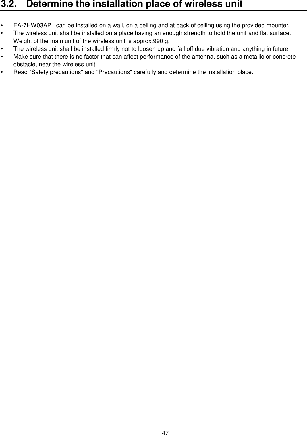    47  3.2.  Determine the installation place of wireless unit  • EA-7HW03AP1 can be installed on a wall, on a ceiling and at back of ceiling using the provided mounter. •  The wireless unit shall be installed on a place having an enough strength to hold the unit and flat surface.   Weight of the main unit of the wireless unit is approx.990 g. •  The wireless unit shall be installed firmly not to loosen up and fall off due vibration and anything in future. •  Make sure that there is no factor that can affect performance of the antenna, such as a metallic or concrete obstacle, near the wireless unit. •  Read &quot;Safety precautions&quot; and &quot;Precautions&quot; carefully and determine the installation place. 