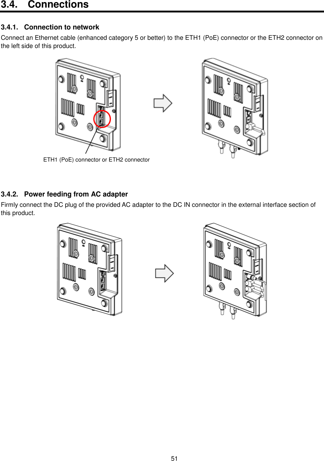    51  3.4.  Connections  3.4.1.  Connection to network Connect an Ethernet cable (enhanced category 5 or better) to the ETH1 (PoE) connector or the ETH2 connector on the left side of this product.  3.4.2.  Power feeding from AC adapter Firmly connect the DC plug of the provided AC adapter to the DC IN connector in the external interface section of this product.  ETH1 (PoE) connector or ETH2 connector 