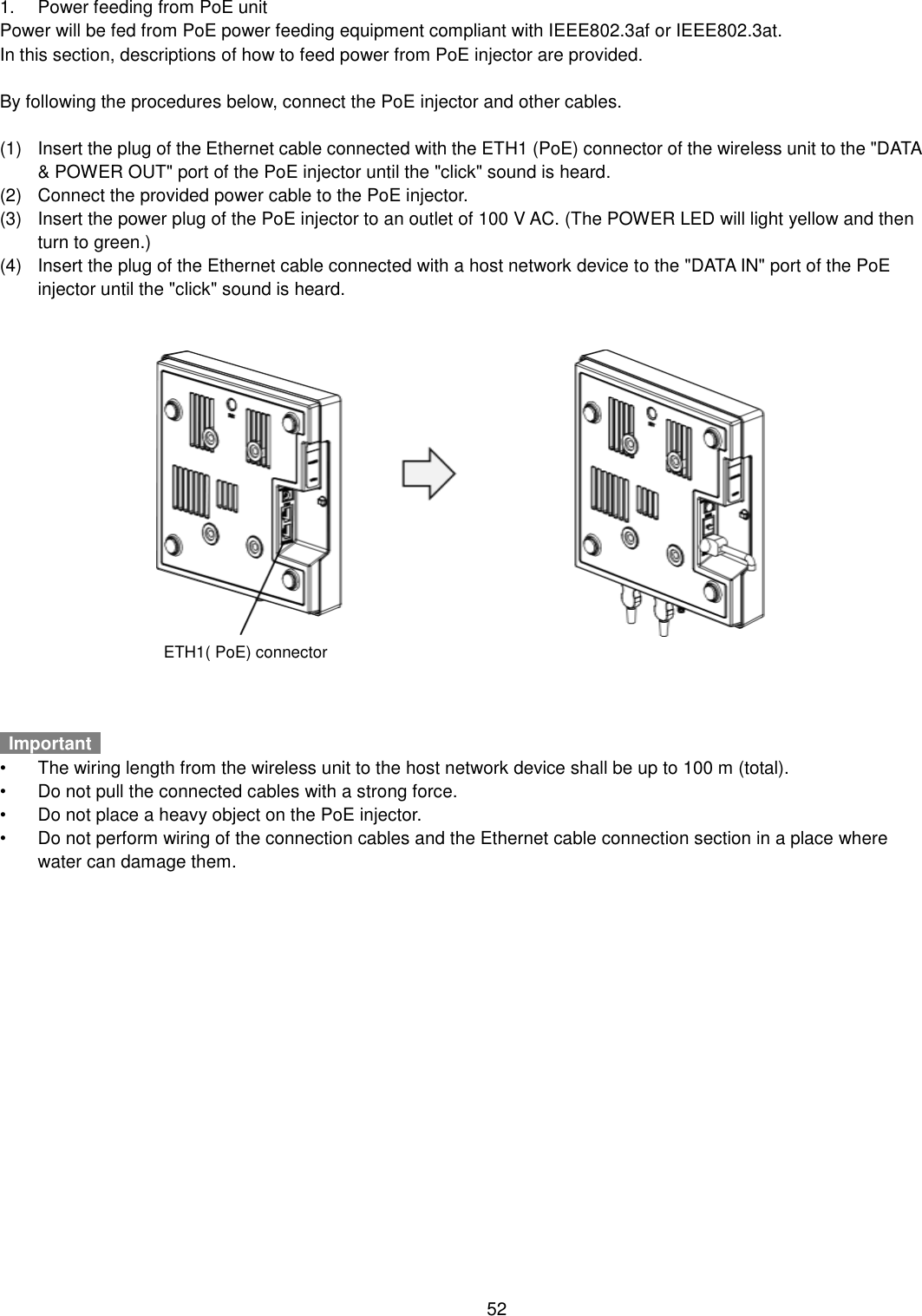    52  1.  Power feeding from PoE unit Power will be fed from PoE power feeding equipment compliant with IEEE802.3af or IEEE802.3at. In this section, descriptions of how to feed power from PoE injector are provided.  By following the procedures below, connect the PoE injector and other cables.  (1)  Insert the plug of the Ethernet cable connected with the ETH1 (PoE) connector of the wireless unit to the &quot;DATA &amp; POWER OUT&quot; port of the PoE injector until the &quot;click&quot; sound is heard. (2)  Connect the provided power cable to the PoE injector. (3)  Insert the power plug of the PoE injector to an outlet of 100 V AC. (The POWER LED will light yellow and then turn to green.) (4)  Insert the plug of the Ethernet cable connected with a host network device to the &quot;DATA IN&quot; port of the PoE injector until the &quot;click&quot; sound is heard.    Important   •  The wiring length from the wireless unit to the host network device shall be up to 100 m (total). •  Do not pull the connected cables with a strong force. •  Do not place a heavy object on the PoE injector. •  Do not perform wiring of the connection cables and the Ethernet cable connection section in a place where water can damage them. ETH1( PoE) connector 